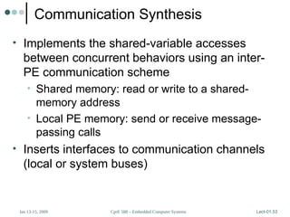 CprE 588 – Embedded Computer Systems
Jan 13-15, 2009 Lect-01.53
Communication Synthesis
• Implements the shared-variable accesses
between concurrent behaviors using an inter-
PE communication scheme
• Shared memory: read or write to a shared-
memory address
• Local PE memory: send or receive message-
passing calls
• Inserts interfaces to communication channels
(local or system buses)
 