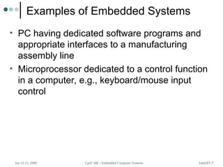 CprE 588 – Embedded Computer Systems
Jan 13-15, 2009 Lect-01.7
Examples of Embedded Systems
• PC having dedicated software programs and
appropriate interfaces to a manufacturing
assembly line
• Microprocessor dedicated to a control function
in a computer, e.g., keyboard/mouse input
control
 