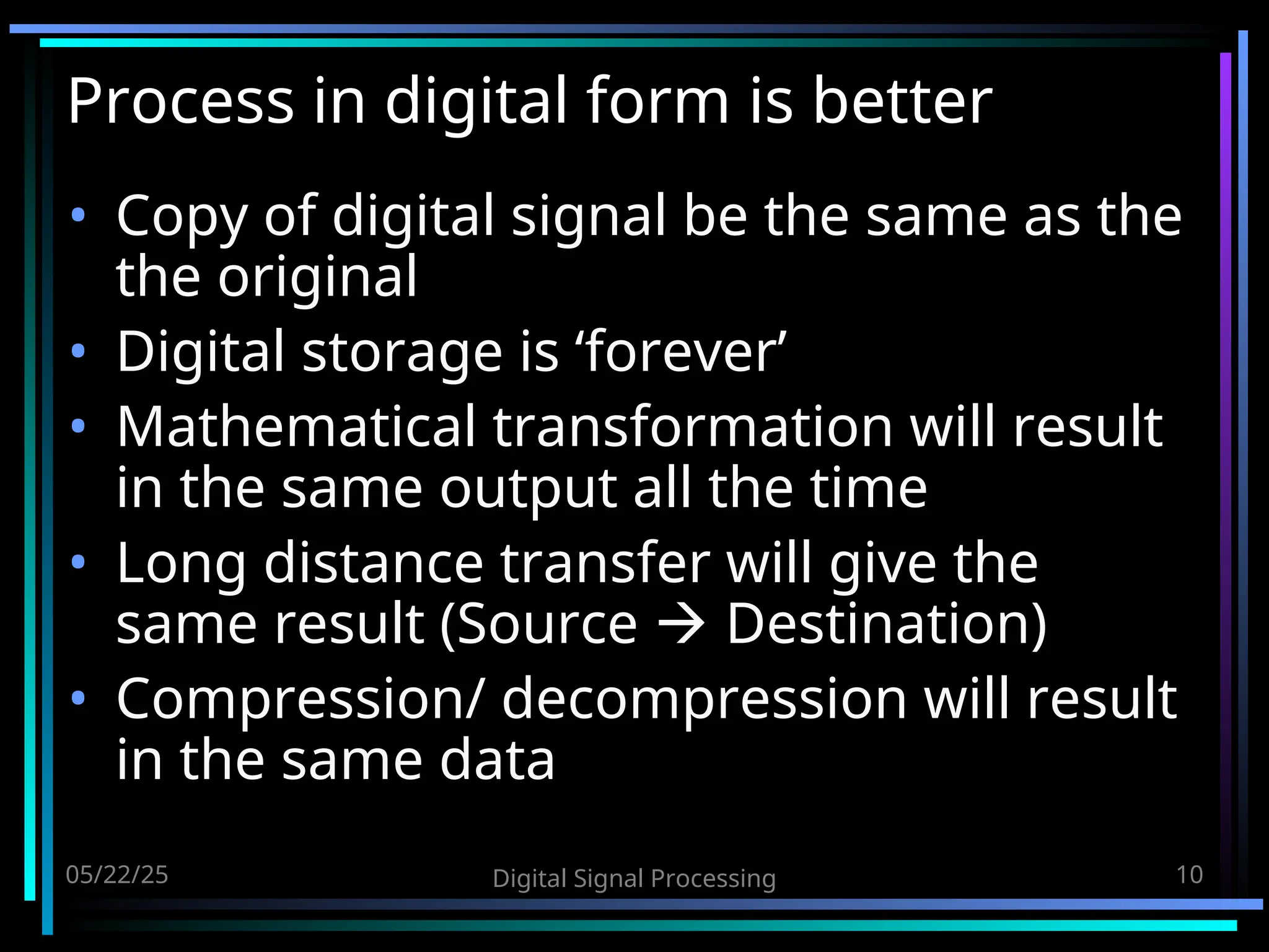 05/22/25 Digital Signal Processing 10 Process in digital form is better • Copy of digital signal be the same as the the original • Digital storage is ‘forever’ • Mathematical transformation will result in the same output all the time • Long distance transfer will give the same result (Source  Destination) • Compression/ decompression will result in the same data 
