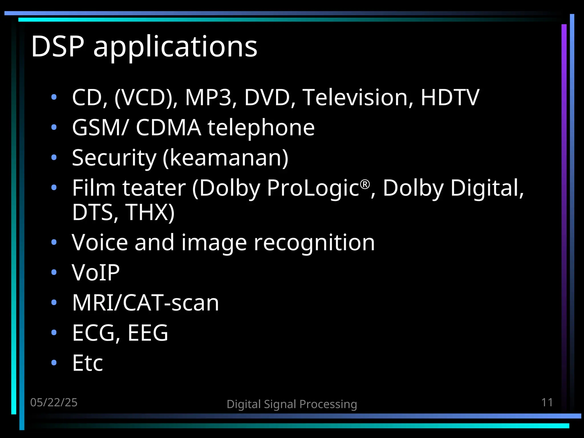 05/22/25 Digital Signal Processing 11 DSP applications • CD, (VCD), MP3, DVD, Television, HDTV • GSM/ CDMA telephone • Security (keamanan) • Film teater (Dolby ProLogic® , Dolby Digital, DTS, THX) • Voice and image recognition • VoIP • MRI/CAT-scan • ECG, EEG • Etc 