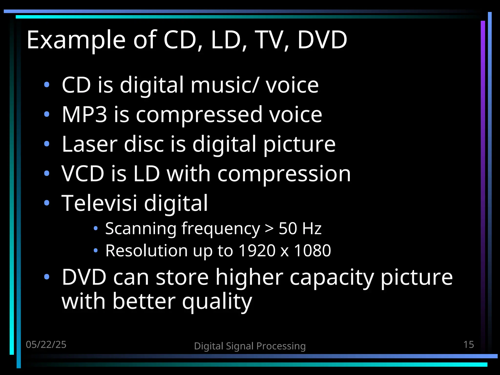 05/22/25 Digital Signal Processing 15 Example of CD, LD, TV, DVD • CD is digital music/ voice • MP3 is compressed voice • Laser disc is digital picture • VCD is LD with compression • Televisi digital • Scanning frequency > 50 Hz • Resolution up to 1920 x 1080 • DVD can store higher capacity picture with better quality 