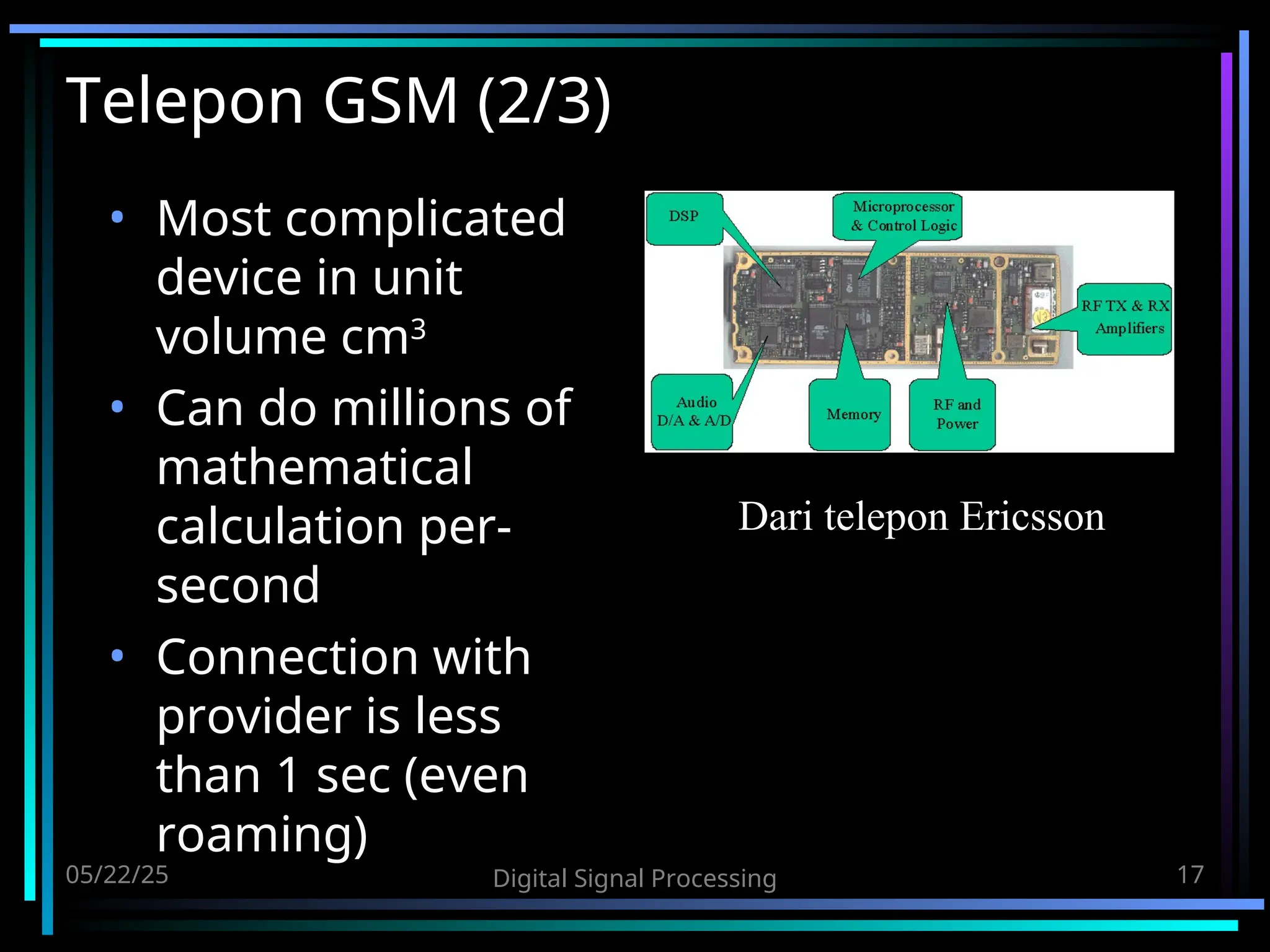05/22/25 Digital Signal Processing 17 Telepon GSM (2/3) • Most complicated device in unit volume cm3 • Can do millions of mathematical calculation per- second • Connection with provider is less than 1 sec (even roaming) Dari telepon Ericsson 