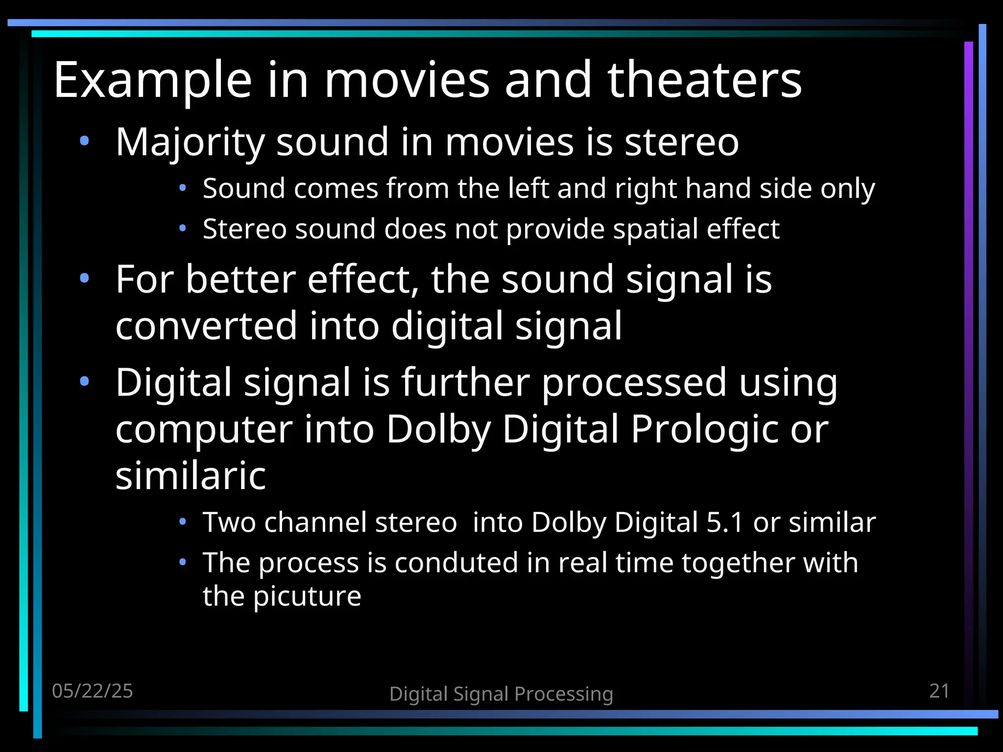 05/22/25 Digital Signal Processing 21 Example in movies and theaters • Majority sound in movies is stereo • Sound comes from the left and right hand side only • Stereo sound does not provide spatial effect • For better effect, the sound signal is converted into digital signal • Digital signal is further processed using computer into Dolby Digital Prologic or similaric • Two channel stereo into Dolby Digital 5.1 or similar • The process is conduted in real time together with the picuture 