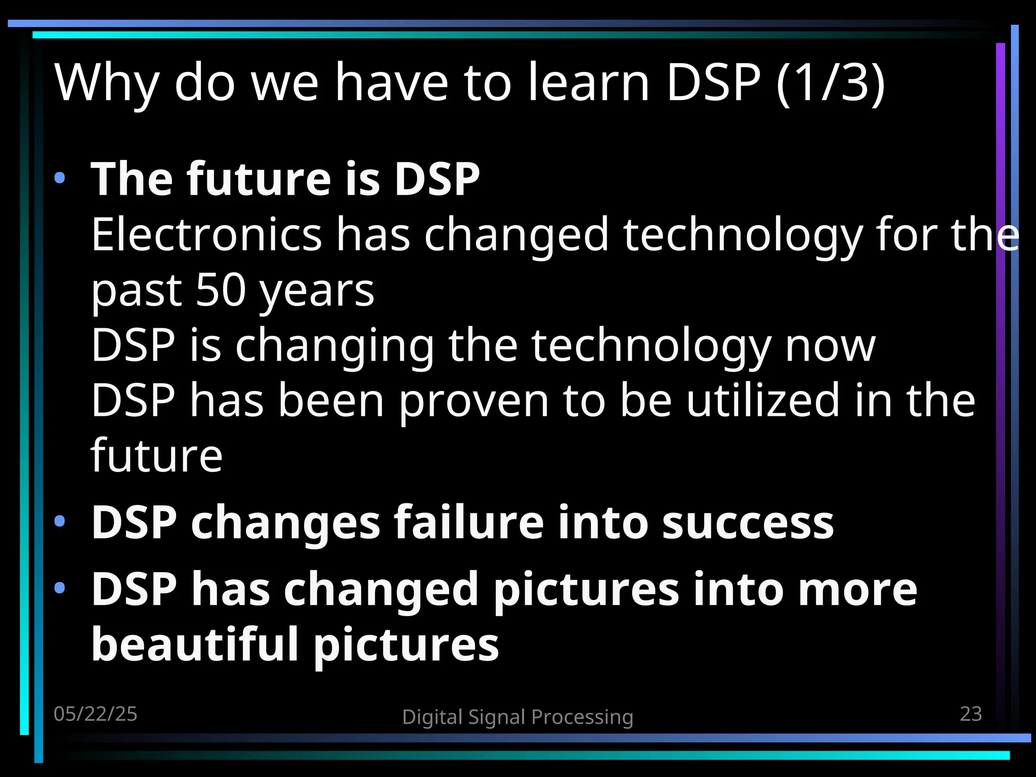 05/22/25 Digital Signal Processing 23 Why do we have to learn DSP (1/3) • The future is DSP Electronics has changed technology for the past 50 years DSP is changing the technology now DSP has been proven to be utilized in the future • DSP changes failure into success • DSP has changed pictures into more beautiful pictures 