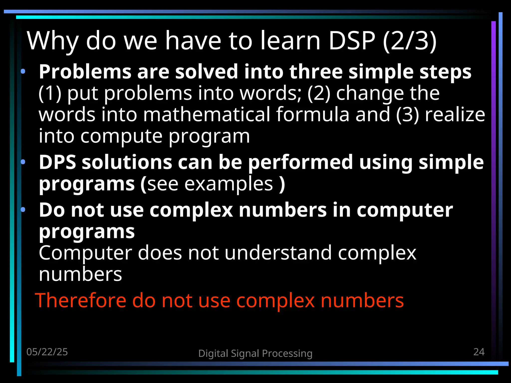 05/22/25 Digital Signal Processing 24 Why do we have to learn DSP (2/3) • Problems are solved into three simple steps (1) put problems into words; (2) change the words into mathematical formula and (3) realize into compute program • DPS solutions can be performed using simple programs (see examples ) • Do not use complex numbers in computer programs Computer does not understand complex numbers Therefore do not use complex numbers 