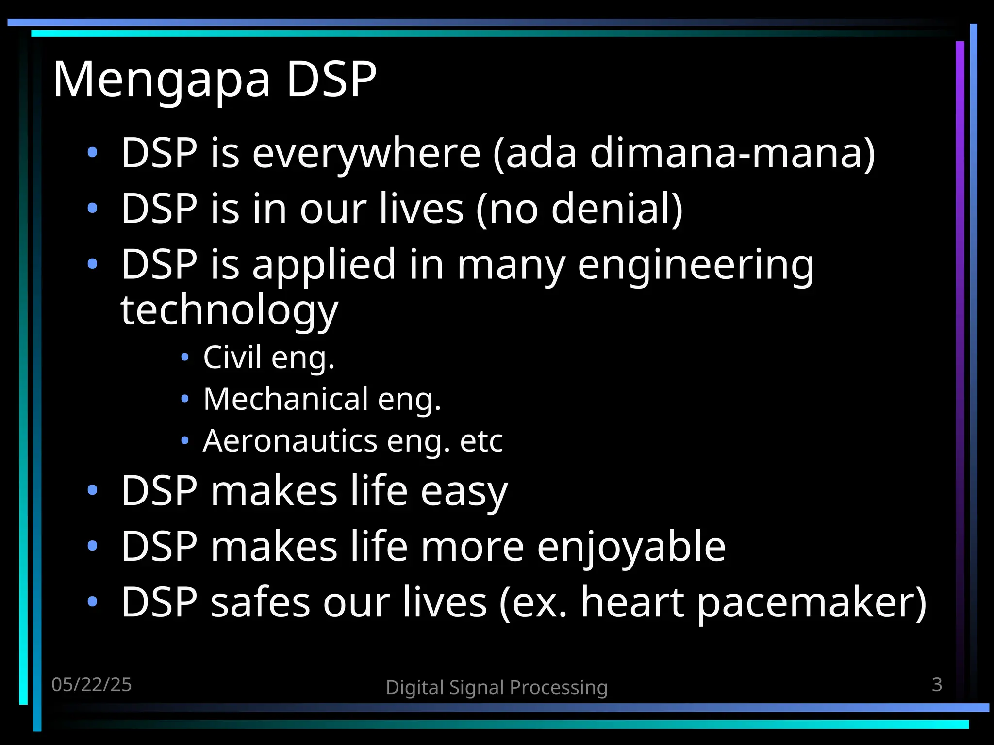 05/22/25 Digital Signal Processing 3 Mengapa DSP • DSP is everywhere (ada dimana-mana) • DSP is in our lives (no denial) • DSP is applied in many engineering technology • Civil eng. • Mechanical eng. • Aeronautics eng. etc • DSP makes life easy • DSP makes life more enjoyable • DSP safes our lives (ex. heart pacemaker) 