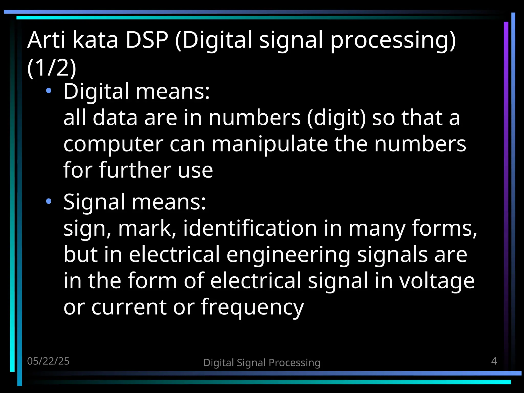 05/22/25 Digital Signal Processing 4 Arti kata DSP (Digital signal processing) (1/2) • Digital means: all data are in numbers (digit) so that a computer can manipulate the numbers for further use • Signal means: sign, mark, identification in many forms, but in electrical engineering signals are in the form of electrical signal in voltage or current or frequency 