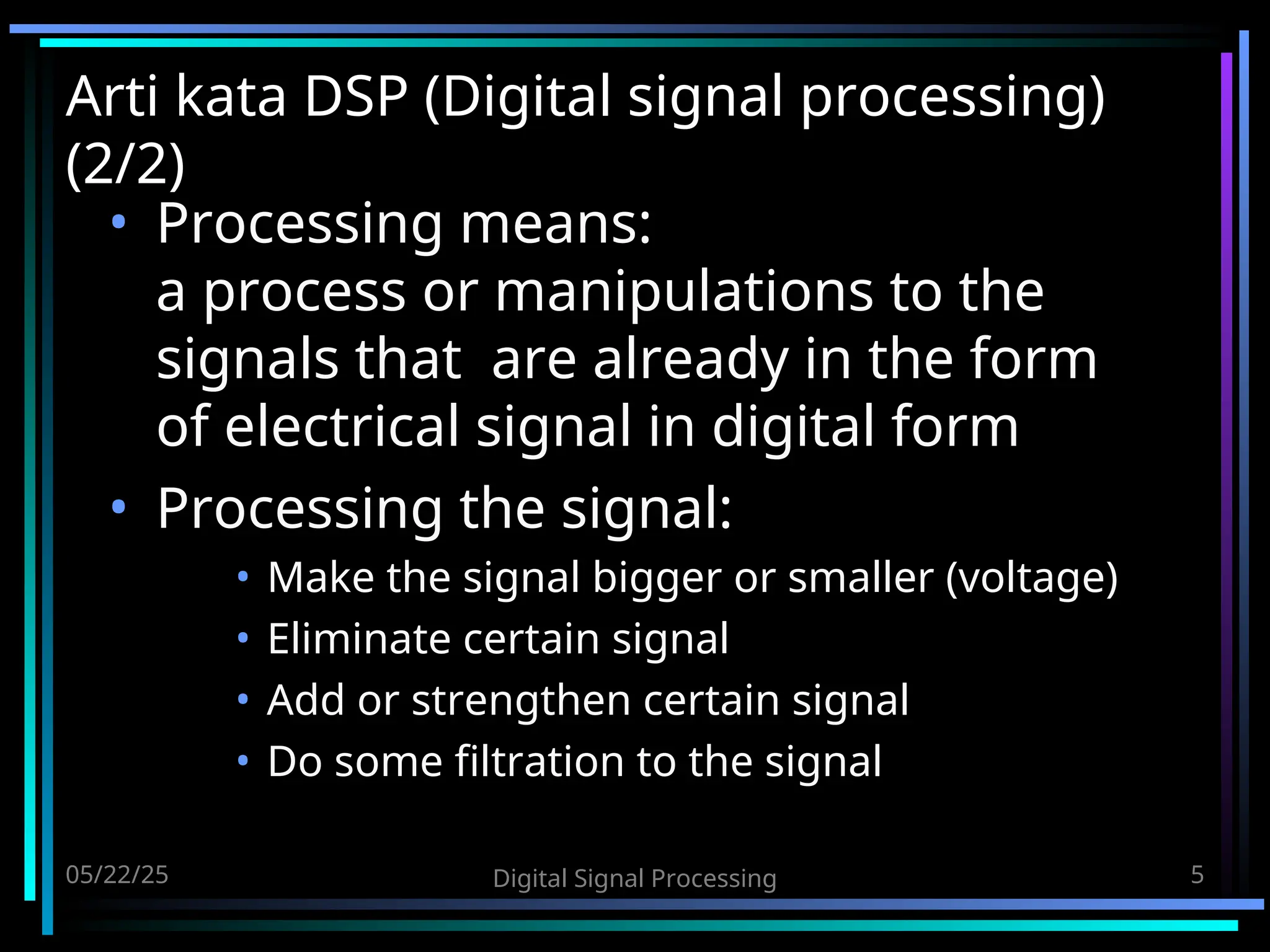 05/22/25 Digital Signal Processing 5 Arti kata DSP (Digital signal processing) (2/2) • Processing means: a process or manipulations to the signals that are already in the form of electrical signal in digital form • Processing the signal: • Make the signal bigger or smaller (voltage) • Eliminate certain signal • Add or strengthen certain signal • Do some filtration to the signal 