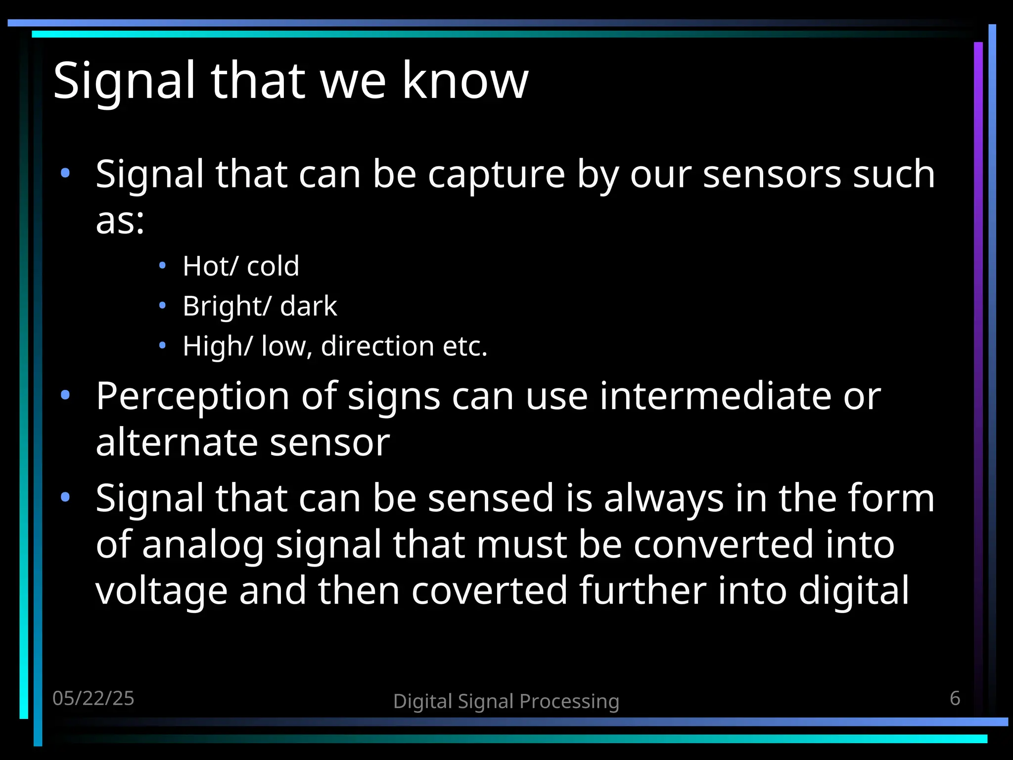 05/22/25 Digital Signal Processing 6 Signal that we know • Signal that can be capture by our sensors such as: • Hot/ cold • Bright/ dark • High/ low, direction etc. • Perception of signs can use intermediate or alternate sensor • Signal that can be sensed is always in the form of analog signal that must be converted into voltage and then coverted further into digital 