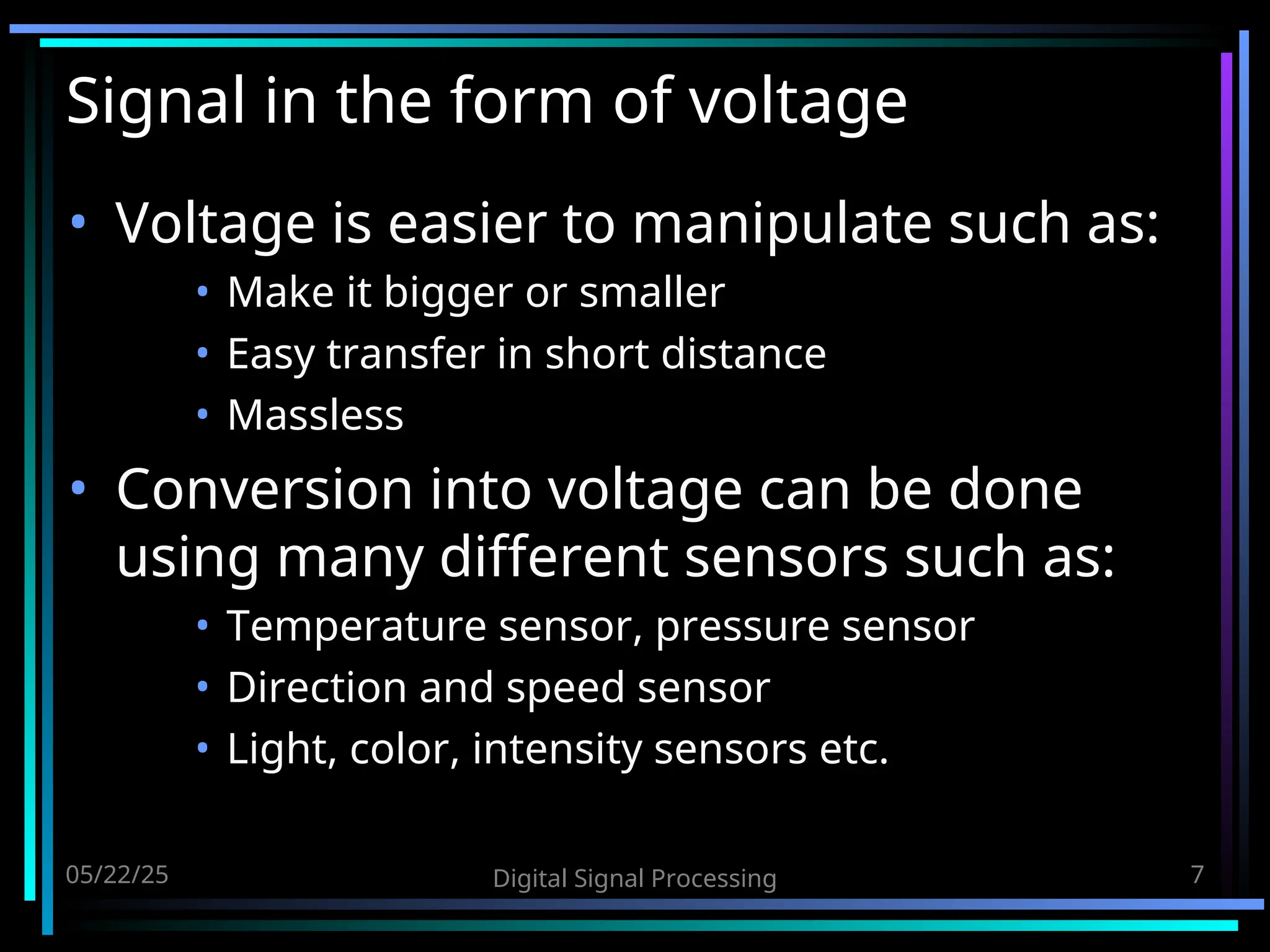05/22/25 Digital Signal Processing 7 Signal in the form of voltage • Voltage is easier to manipulate such as: • Make it bigger or smaller • Easy transfer in short distance • Massless • Conversion into voltage can be done using many different sensors such as: • Temperature sensor, pressure sensor • Direction and speed sensor • Light, color, intensity sensors etc. 