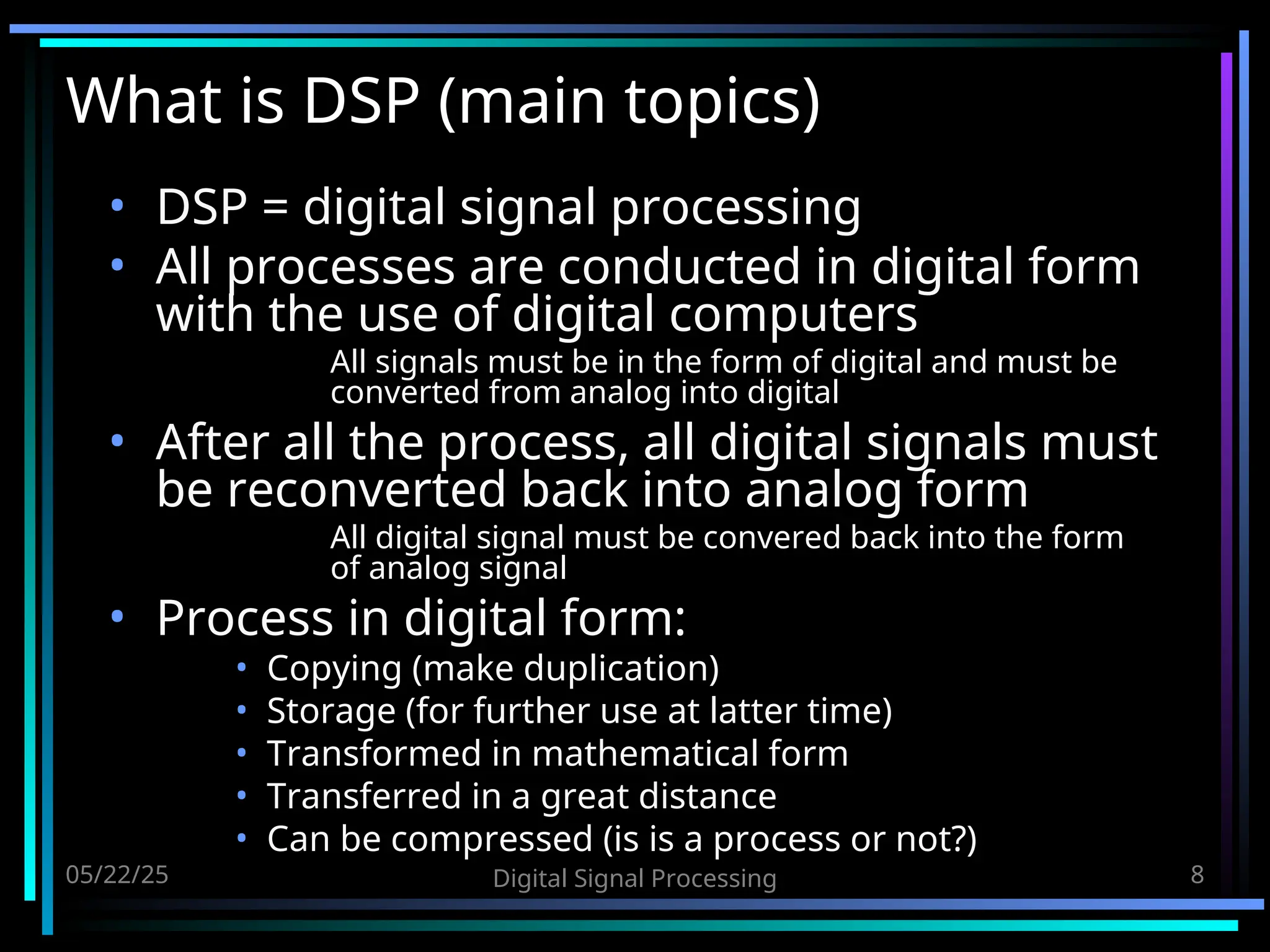 05/22/25 Digital Signal Processing 8 What is DSP (main topics) • DSP = digital signal processing • All processes are conducted in digital form with the use of digital computers All signals must be in the form of digital and must be converted from analog into digital • After all the process, all digital signals must be reconverted back into analog form All digital signal must be convered back into the form of analog signal • Process in digital form: • Copying (make duplication) • Storage (for further use at latter time) • Transformed in mathematical form • Transferred in a great distance • Can be compressed (is is a process or not?) 