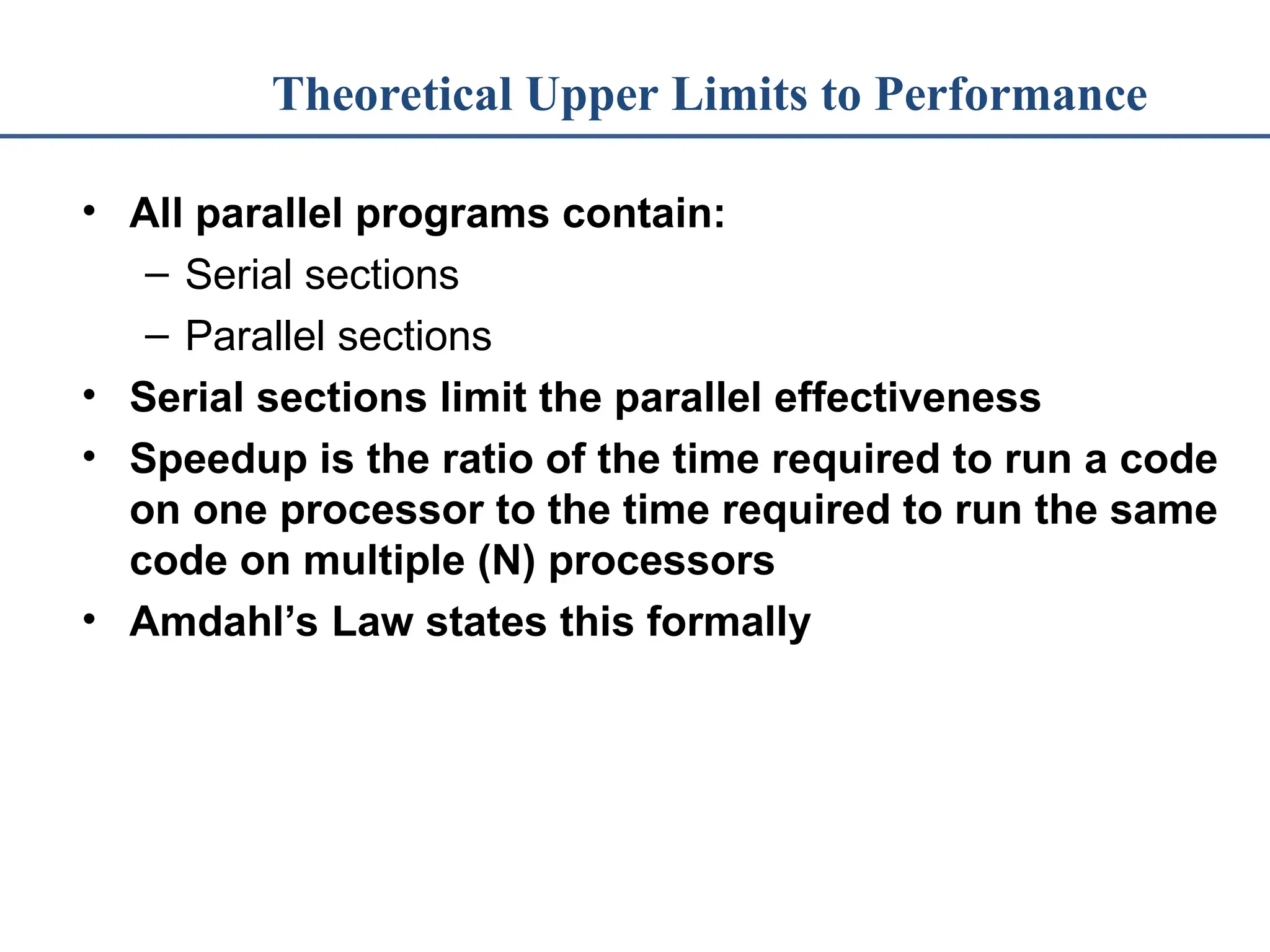 Theoretical Upper Limits to Performance • All parallel programs contain: – Serial sections – Parallel sections • Serial sections limit the parallel effectiveness • Speedup is the ratio of the time required to run a code on one processor to the time required to run the same code on multiple (N) processors • Amdahl’s Law states this formally 