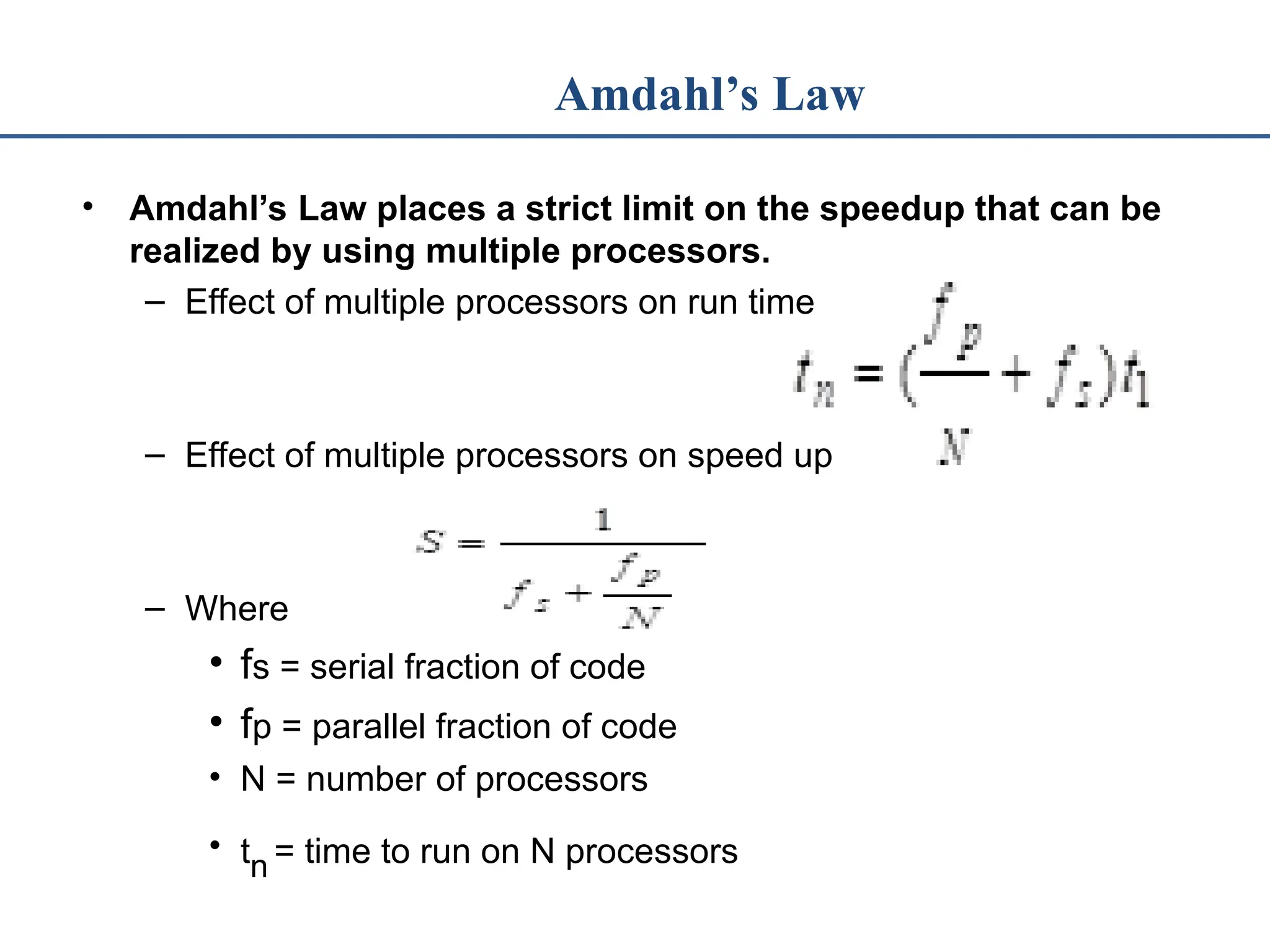 Amdahl’s Law • Amdahl’s Law places a strict limit on the speedup that can be realized by using multiple processors. – Effect of multiple processors on run time – Effect of multiple processors on speed up – Where • fs = serial fraction of code • fp = parallel fraction of code • N = number of processors • tn = time to run on N processors 