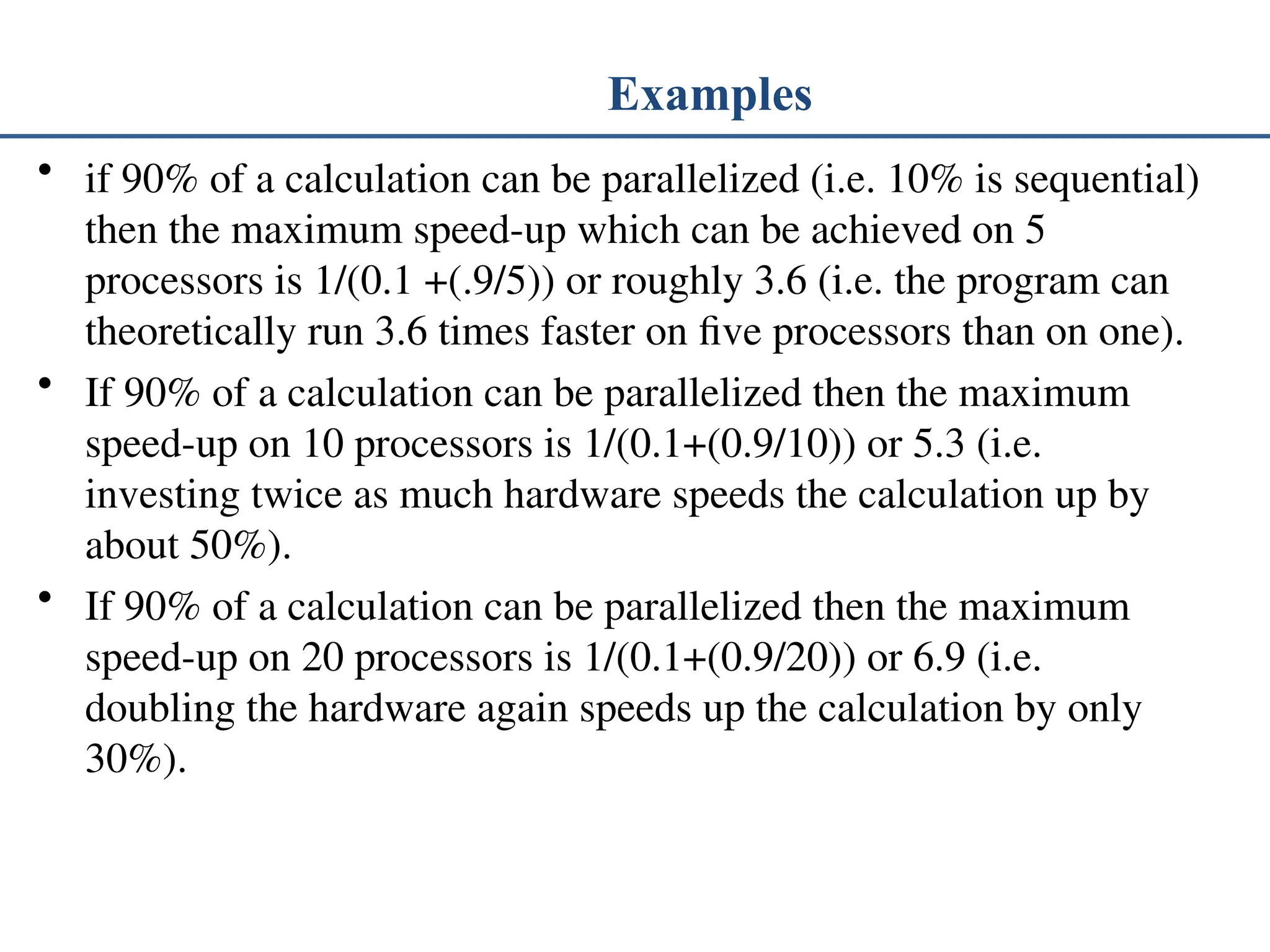 Examples • if 90% of a calculation can be parallelized (i.e. 10% is sequential) then the maximum speed-up which can be achieved on 5 processors is 1/(0.1 +(.9/5)) or roughly 3.6 (i.e. the program can theoretically run 3.6 times faster on five processors than on one). • If 90% of a calculation can be parallelized then the maximum speed-up on 10 processors is 1/(0.1+(0.9/10)) or 5.3 (i.e. investing twice as much hardware speeds the calculation up by about 50%). • If 90% of a calculation can be parallelized then the maximum speed-up on 20 processors is 1/(0.1+(0.9/20)) or 6.9 (i.e. doubling the hardware again speeds up the calculation by only 30%). 