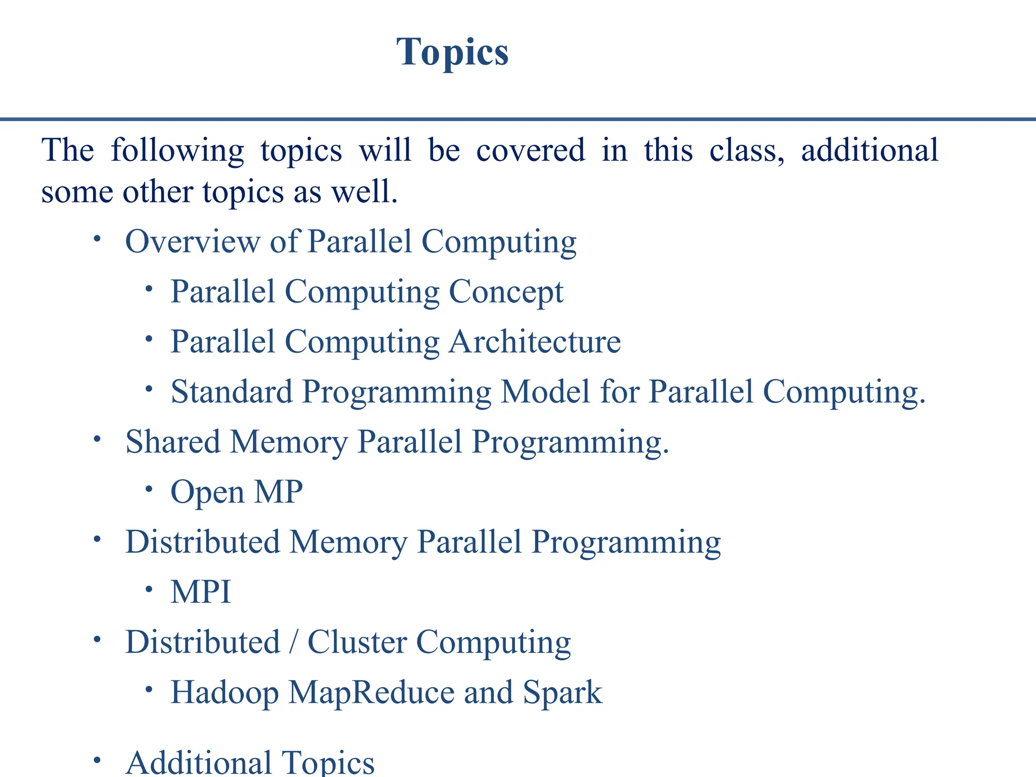 Topics The following topics will be covered in this class, additional some other topics as well. • Overview of Parallel Computing • Parallel Computing Concept • Parallel Computing Architecture • Standard Programming Model for Parallel Computing. • Shared Memory Parallel Programming. • Open MP • Distributed Memory Parallel Programming • MPI • Distributed / Cluster Computing • Hadoop MapReduce and Spark • Additional Topics 