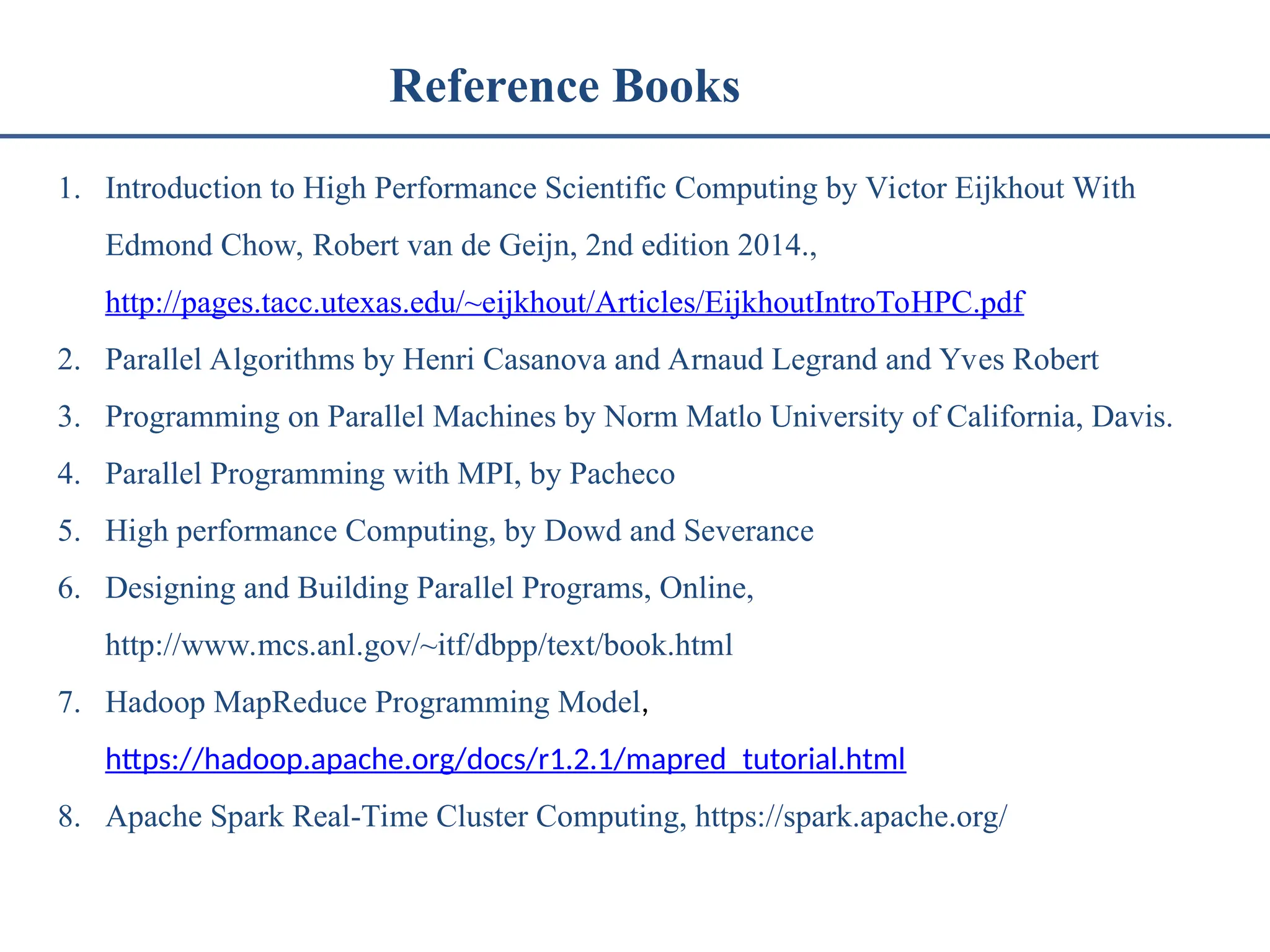Reference Books 1. Introduction to High Performance Scientific Computing by Victor Eijkhout With Edmond Chow, Robert van de Geijn, 2nd edition 2014., http://pages.tacc.utexas.edu/~eijkhout/Articles/EijkhoutIntroToHPC.pdf 2. Parallel Algorithms by Henri Casanova and Arnaud Legrand and Yves Robert 3. Programming on Parallel Machines by Norm Matlo University of California, Davis. 4. Parallel Programming with MPI, by Pacheco 5. High performance Computing, by Dowd and Severance 6. Designing and Building Parallel Programs, Online, http://www.mcs.anl.gov/~itf/dbpp/text/book.html 7. Hadoop MapReduce Programming Model, https://hadoop.apache.org/docs/r1.2.1/mapred_tutorial.html 8. Apache Spark Real-Time Cluster Computing, https://spark.apache.org/ 