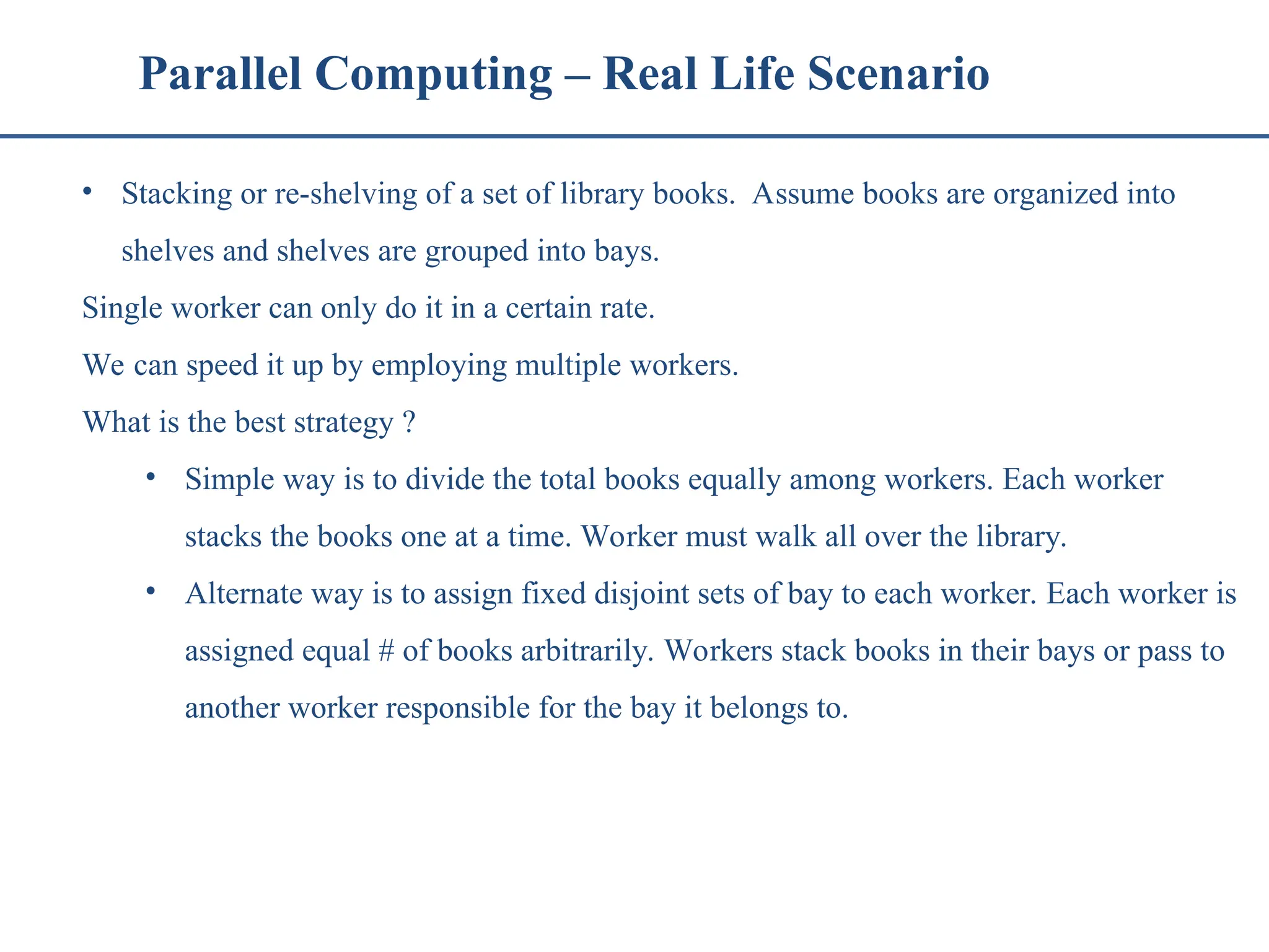 Parallel Computing – Real Life Scenario • Stacking or re-shelving of a set of library books. Assume books are organized into shelves and shelves are grouped into bays. Single worker can only do it in a certain rate. We can speed it up by employing multiple workers. What is the best strategy ? • Simple way is to divide the total books equally among workers. Each worker stacks the books one at a time. Worker must walk all over the library. • Alternate way is to assign fixed disjoint sets of bay to each worker. Each worker is assigned equal # of books arbitrarily. Workers stack books in their bays or pass to another worker responsible for the bay it belongs to. 