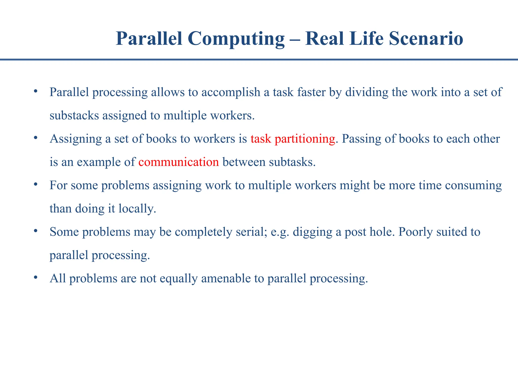 Parallel Computing – Real Life Scenario • Parallel processing allows to accomplish a task faster by dividing the work into a set of substacks assigned to multiple workers. • Assigning a set of books to workers is task partitioning. Passing of books to each other is an example of communication between subtasks. • For some problems assigning work to multiple workers might be more time consuming than doing it locally. • Some problems may be completely serial; e.g. digging a post hole. Poorly suited to parallel processing. • All problems are not equally amenable to parallel processing. 