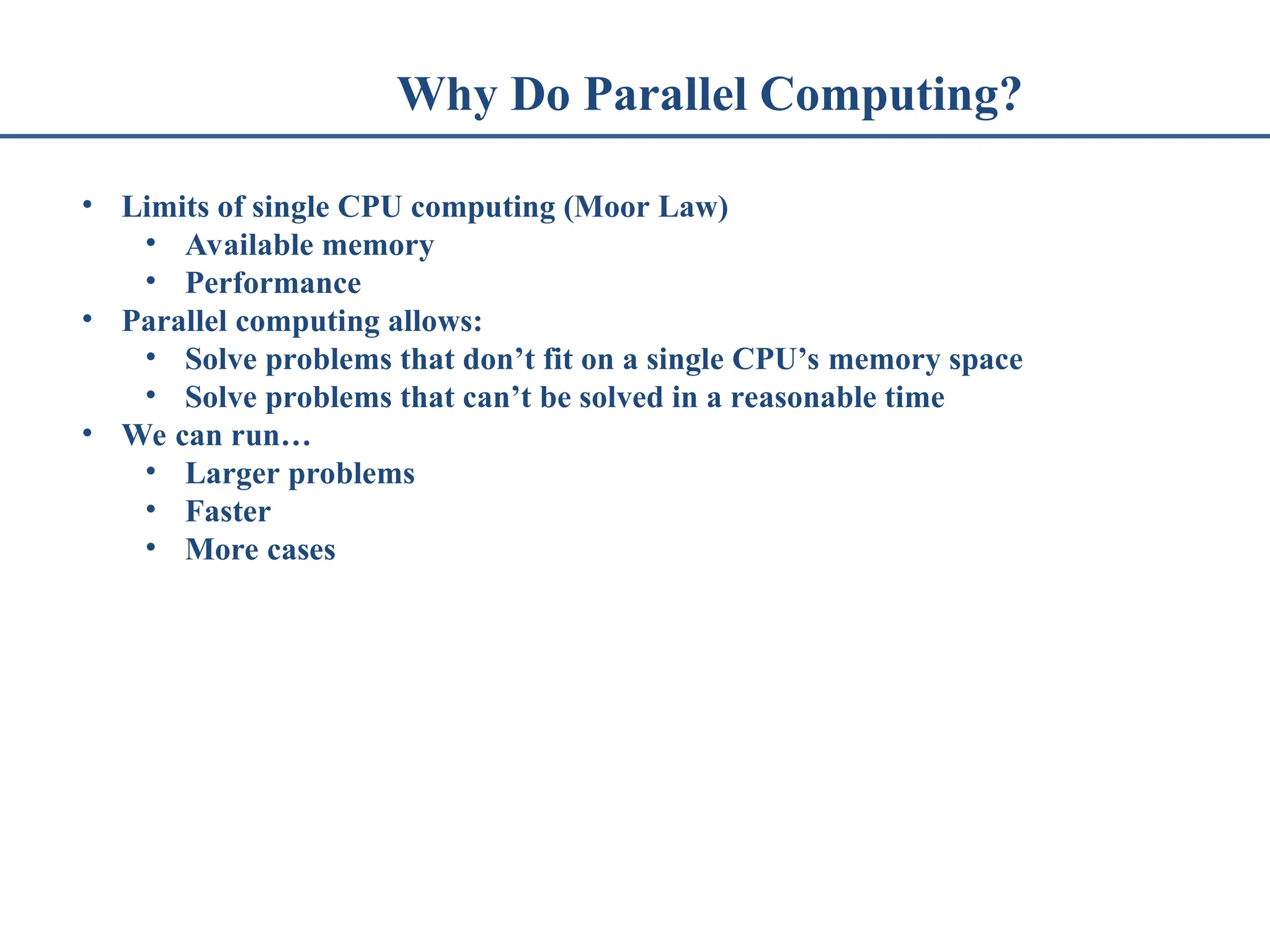 Why Do Parallel Computing? • Limits of single CPU computing (Moor Law) • Available memory • Performance • Parallel computing allows: • Solve problems that don’t fit on a single CPU’s memory space • Solve problems that can’t be solved in a reasonable time • We can run… • Larger problems • Faster • More cases 