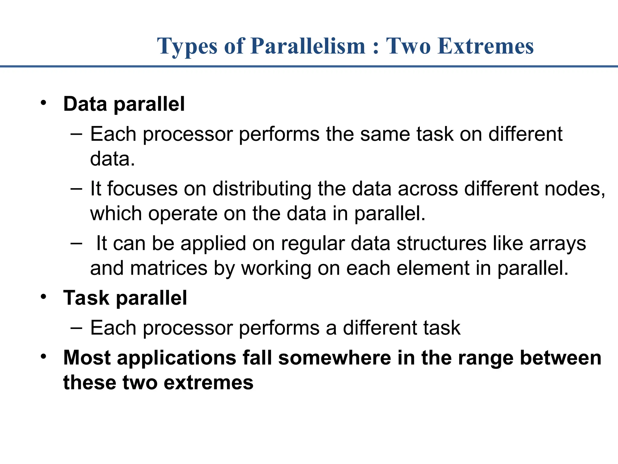 Types of Parallelism : Two Extremes • Data parallel – Each processor performs the same task on different data. – It focuses on distributing the data across different nodes, which operate on the data in parallel. – It can be applied on regular data structures like arrays and matrices by working on each element in parallel. • Task parallel – Each processor performs a different task • Most applications fall somewhere in the range between these two extremes 