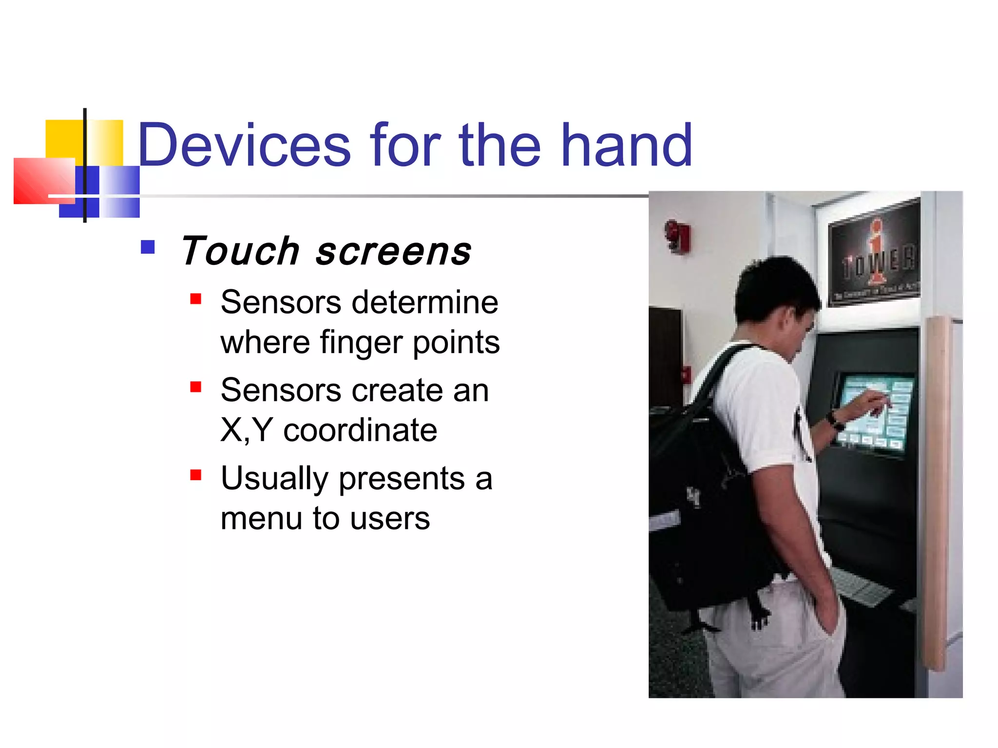 Devices for the hand
 Touch screens
 Sensors determine
where finger points
 Sensors create an
X,Y coordinate
 Usually presents a
menu to users
 