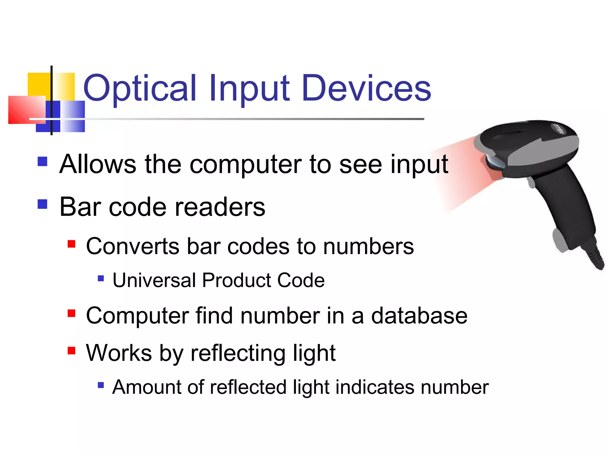 Optical Input Devices
 Allows the computer to see input
 Bar code readers
 Converts bar codes to numbers

Universal Product Code
 Computer find number in a database
 Works by reflecting light

Amount of reflected light indicates number
 