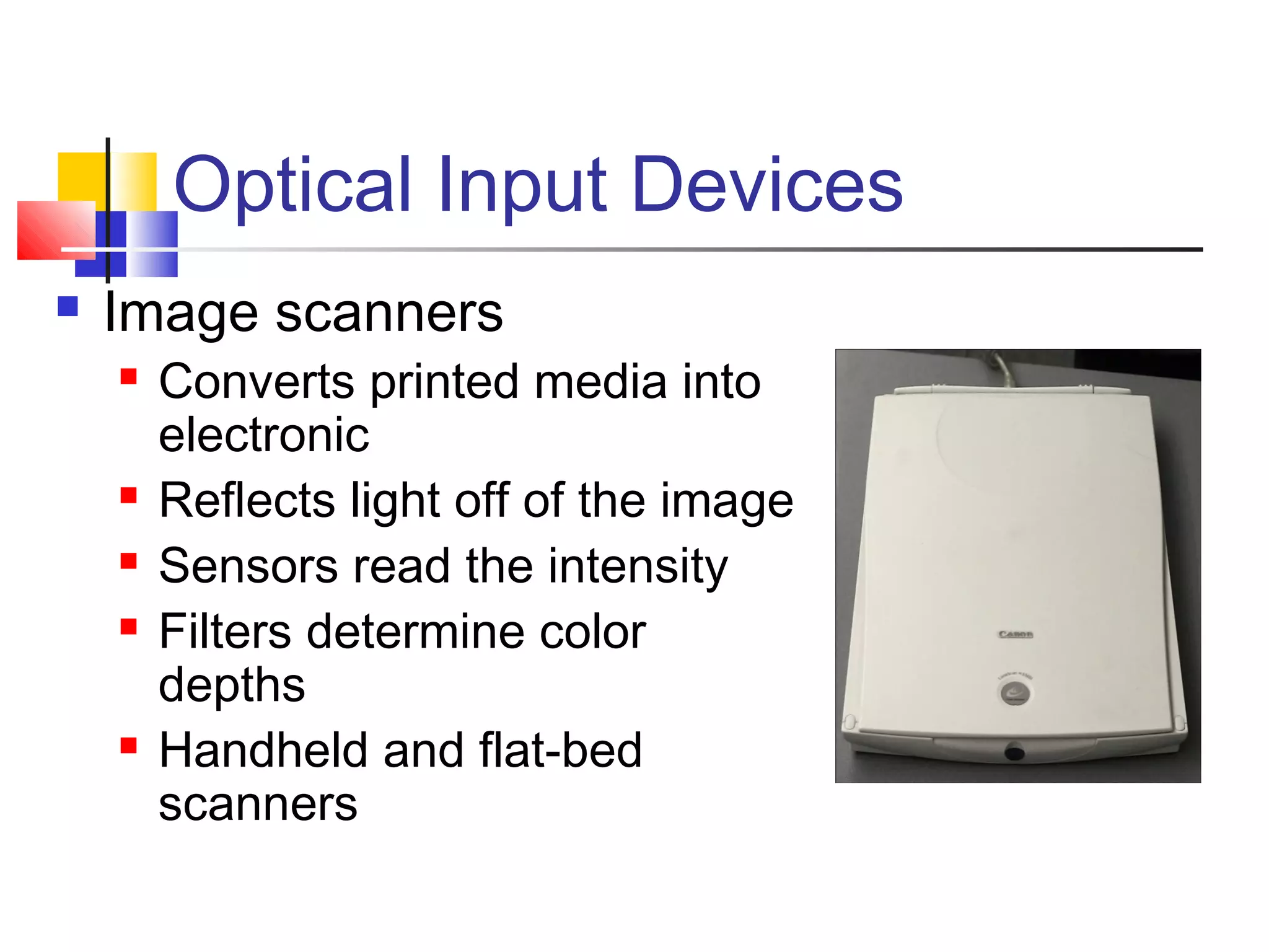 Optical Input Devices
 Image scanners
 Converts printed media into
electronic
 Reflects light off of the image
 Sensors read the intensity
 Filters determine color
depths
 Handheld and flat-bed
scanners
 