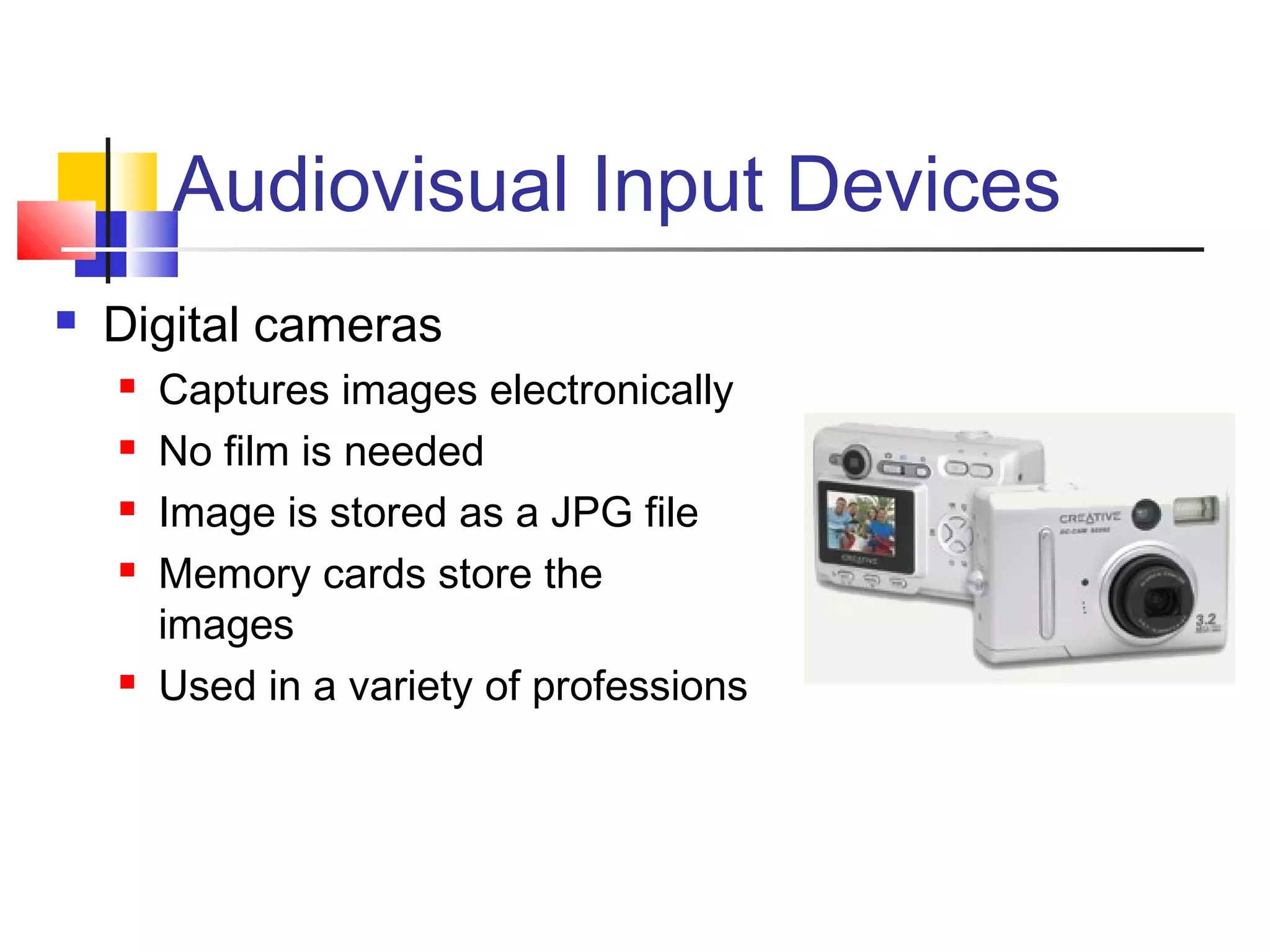 Audiovisual Input Devices
 Digital cameras
 Captures images electronically
 No film is needed
 Image is stored as a JPG file
 Memory cards store the
images
 Used in a variety of professions
 