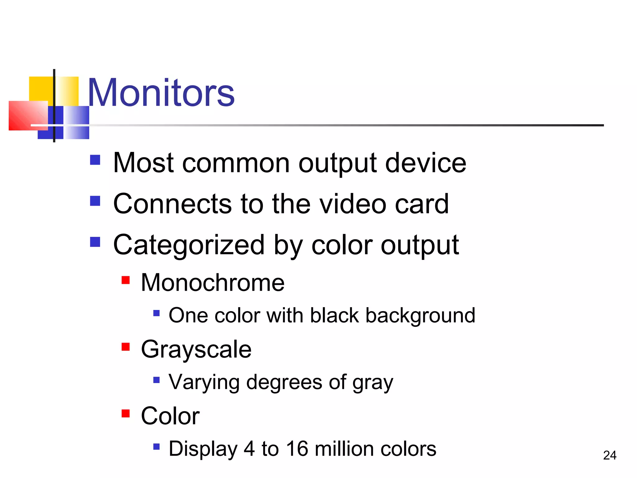 24
Monitors
 Most common output device
 Connects to the video card
 Categorized by color output
 Monochrome

One color with black background
 Grayscale

Varying degrees of gray
 Color

Display 4 to 16 million colors
 