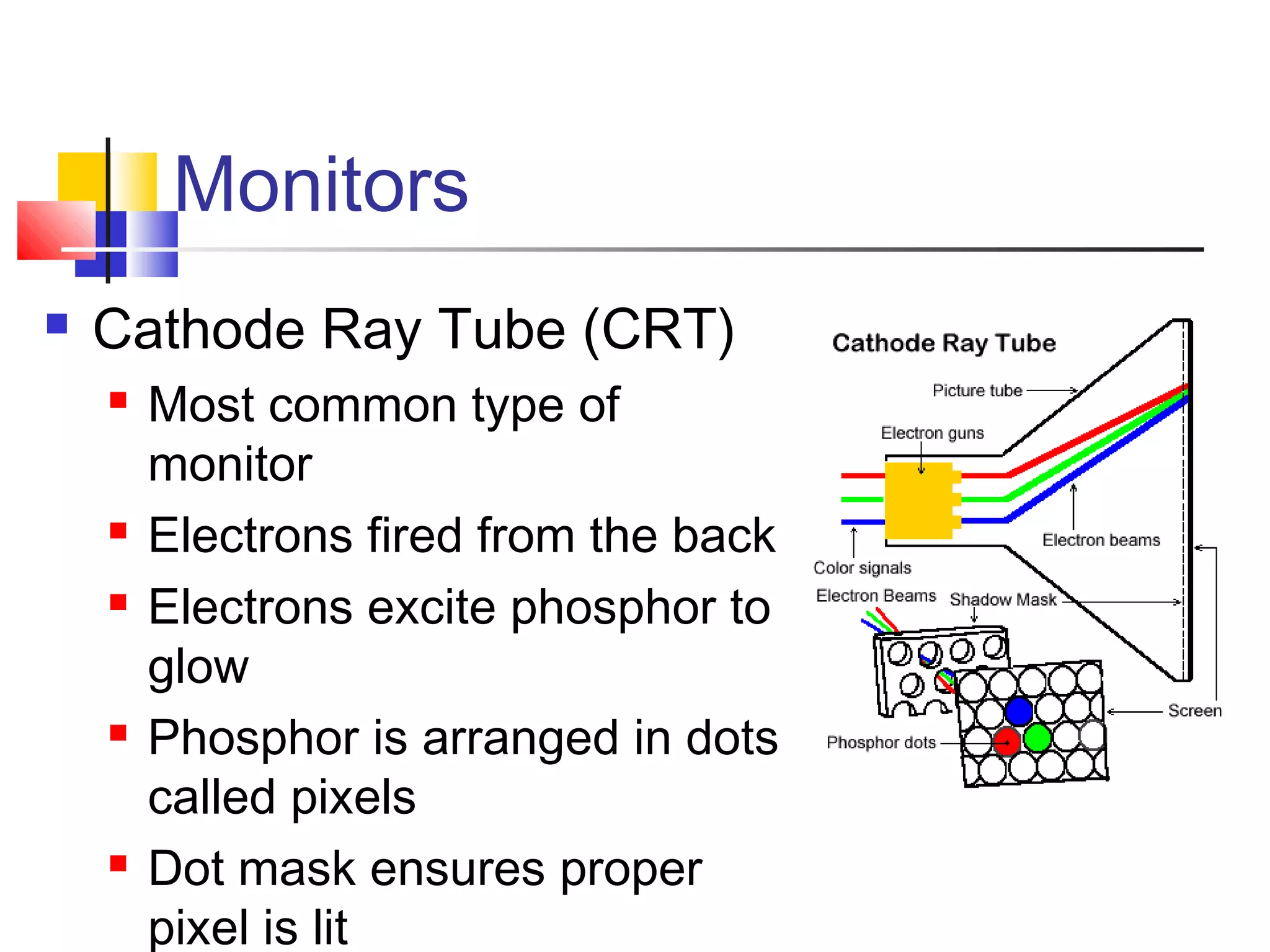 Monitors
 Cathode Ray Tube (CRT)
 Most common type of
monitor
 Electrons fired from the back
 Electrons excite phosphor to
glow
 Phosphor is arranged in dots
called pixels
 Dot mask ensures proper
pixel is lit
 