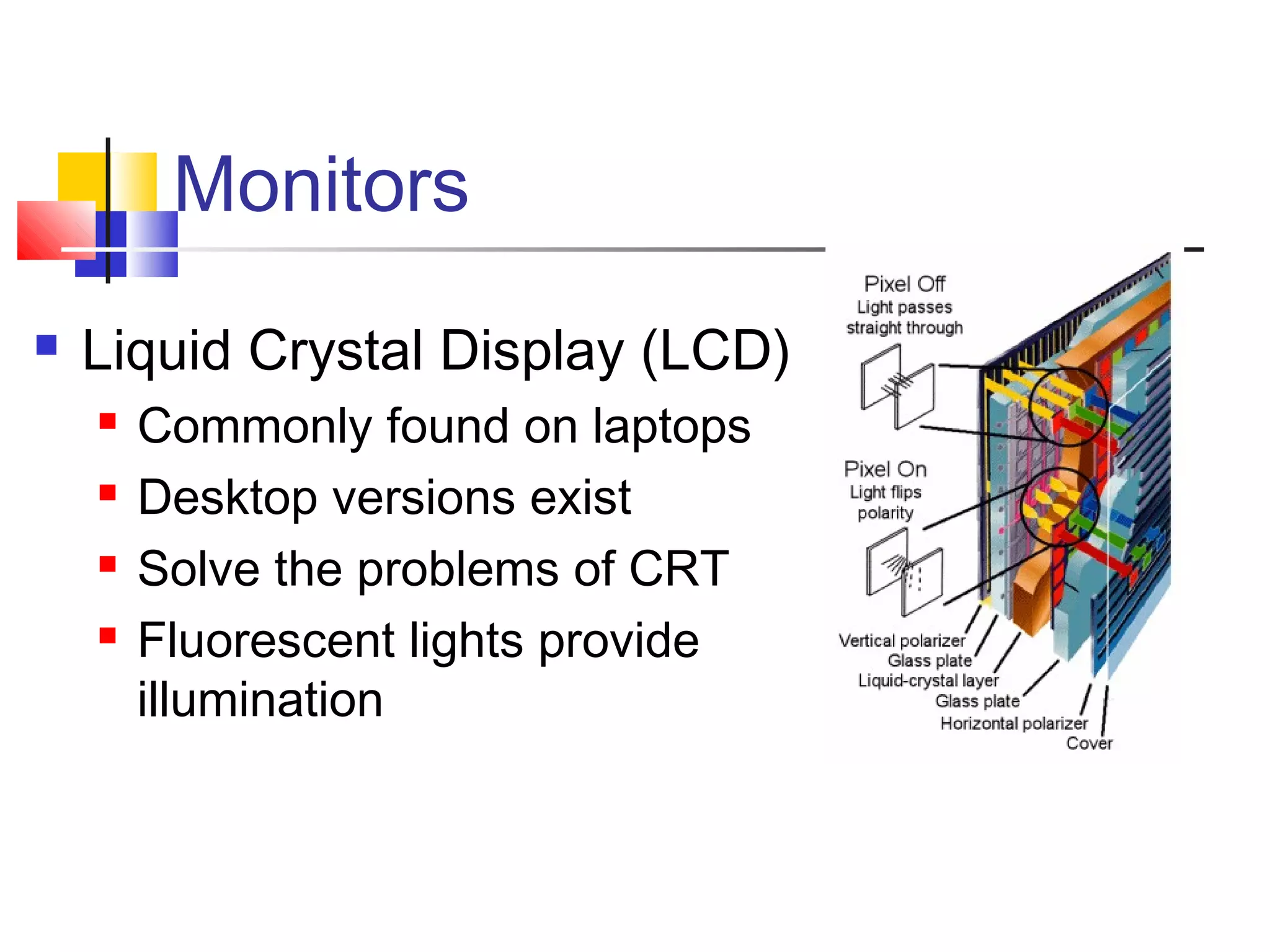Monitors
 Liquid Crystal Display (LCD)
 Commonly found on laptops
 Desktop versions exist
 Solve the problems of CRT
 Fluorescent lights provide
illumination
 