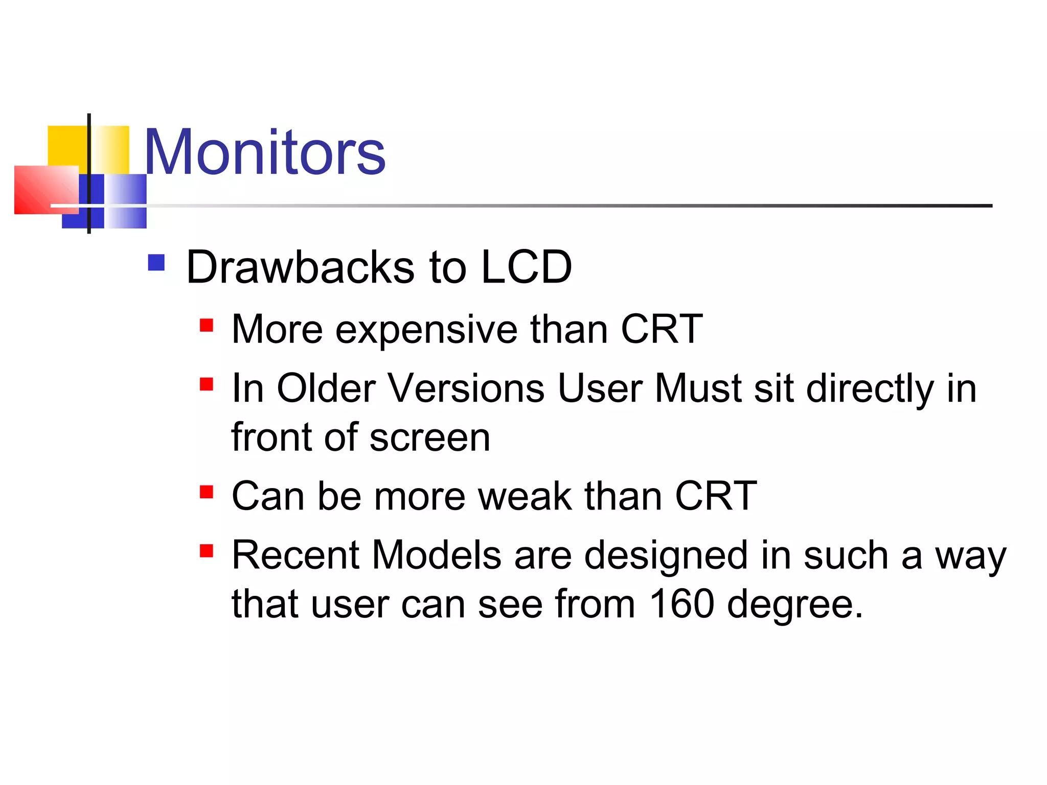 Monitors
 Drawbacks to LCD
 More expensive than CRT
 In Older Versions User Must sit directly in
front of screen
 Can be more weak than CRT
 Recent Models are designed in such a way
that user can see from 160 degree.
 