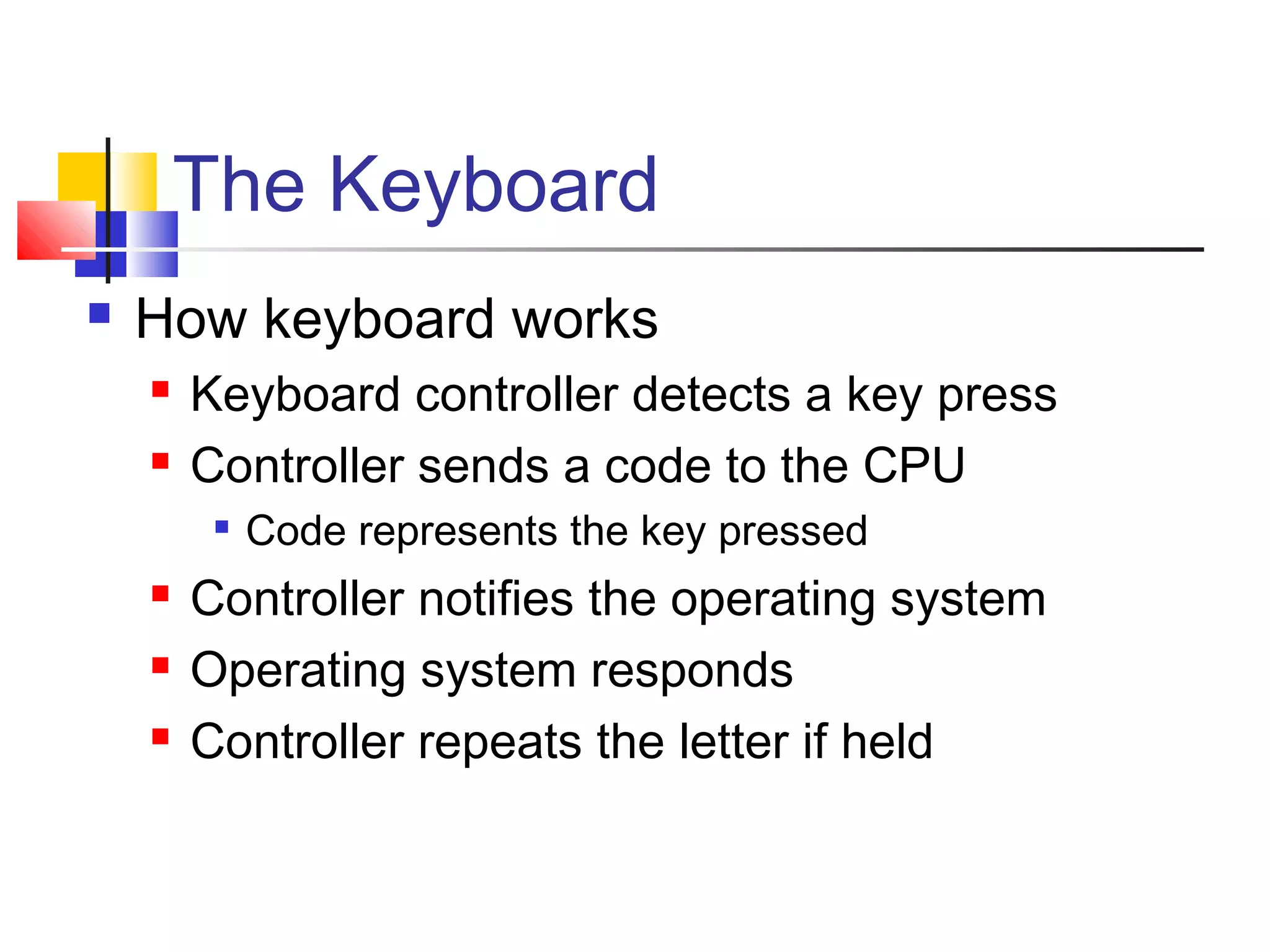 The Keyboard
 How keyboard works
 Keyboard controller detects a key press
 Controller sends a code to the CPU

Code represents the key pressed
 Controller notifies the operating system
 Operating system responds
 Controller repeats the letter if held
 