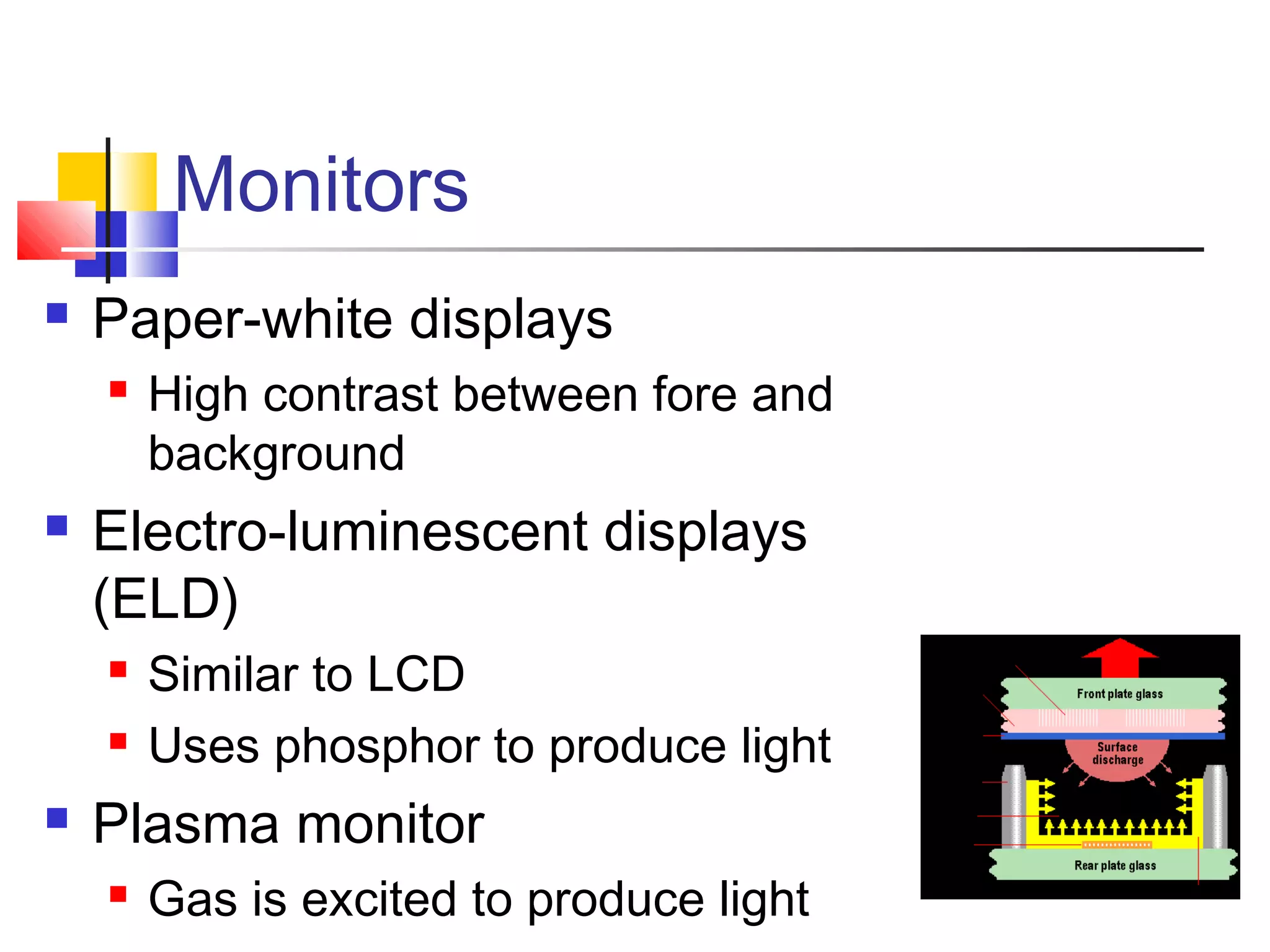 Monitors
 Paper-white displays
 High contrast between fore and
background
 Electro-luminescent displays
(ELD)
 Similar to LCD
 Uses phosphor to produce light
 Plasma monitor
 Gas is excited to produce light
 