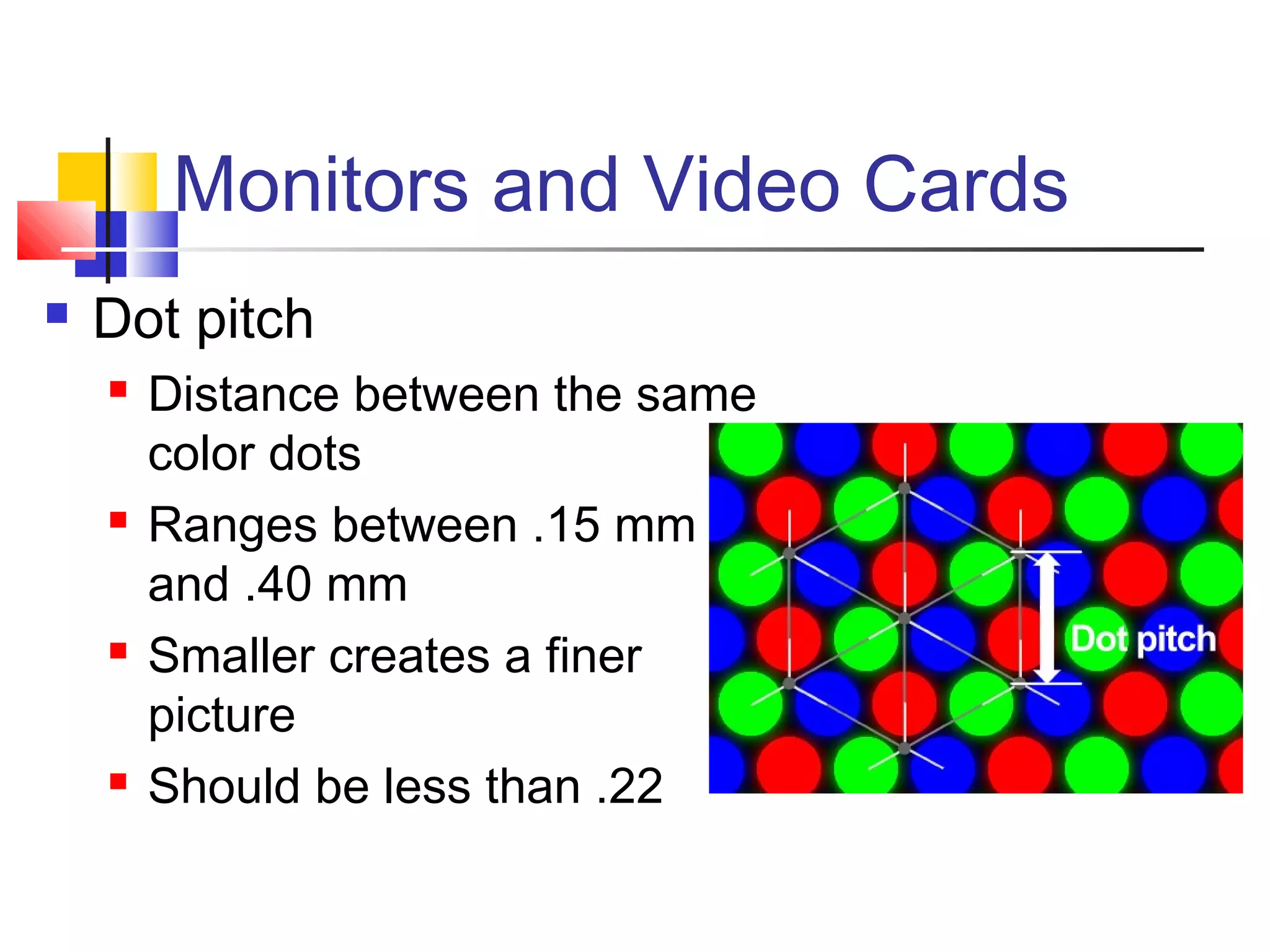 Monitors and Video Cards
 Dot pitch
 Distance between the same
color dots
 Ranges between .15 mm
and .40 mm
 Smaller creates a finer
picture
 Should be less than .22
 