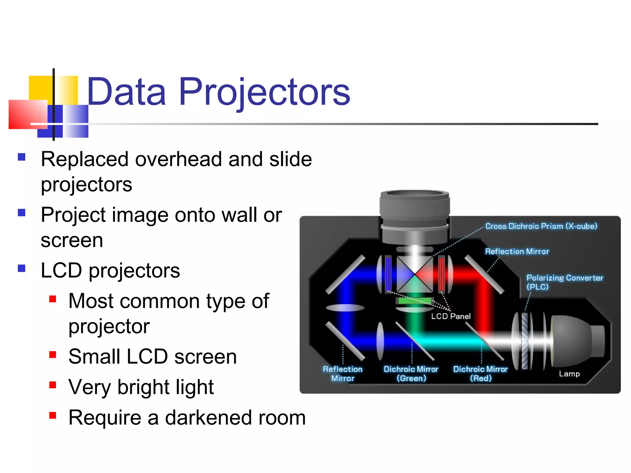 Data Projectors
 Replaced overhead and slide
projectors
 Project image onto wall or
screen
 LCD projectors
 Most common type of
projector
 Small LCD screen
 Very bright light
 Require a darkened room
 