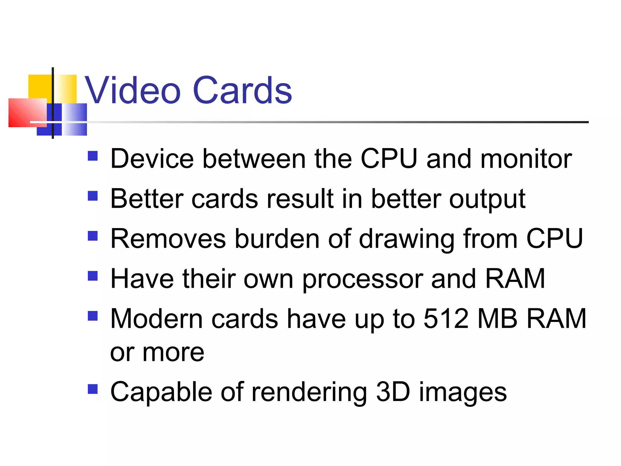 Video Cards
 Device between the CPU and monitor
 Better cards result in better output
 Removes burden of drawing from CPU
 Have their own processor and RAM
 Modern cards have up to 512 MB RAM
or more
 Capable of rendering 3D images
 