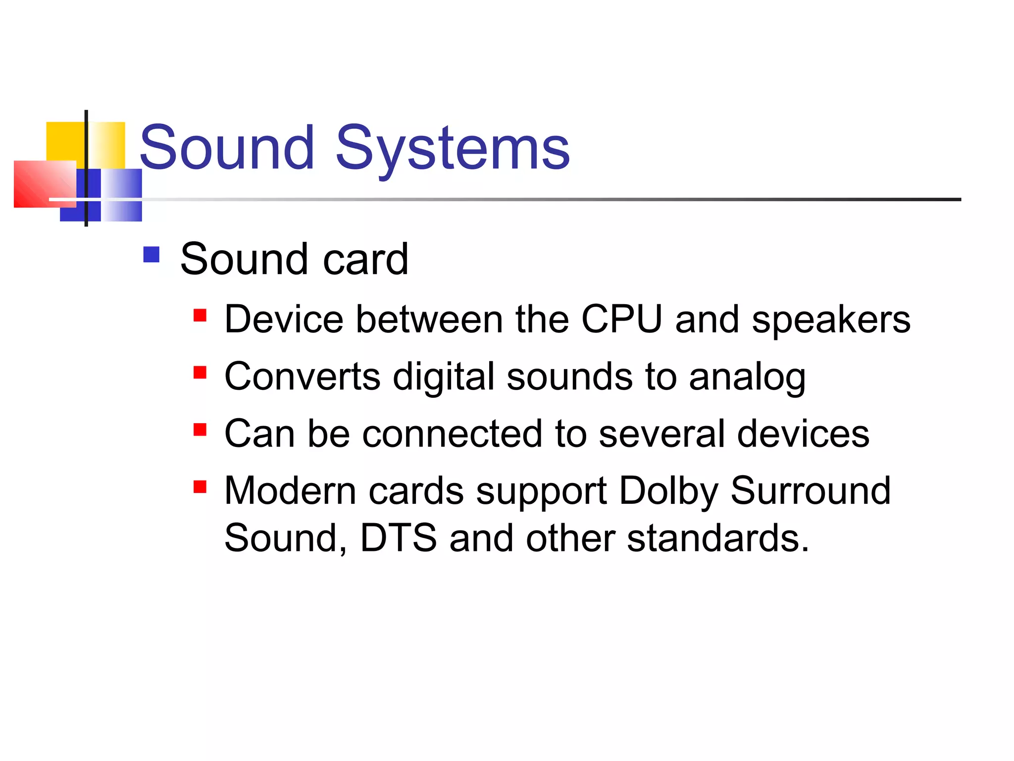 Sound Systems
 Sound card
 Device between the CPU and speakers
 Converts digital sounds to analog
 Can be connected to several devices
 Modern cards support Dolby Surround
Sound, DTS and other standards.
 