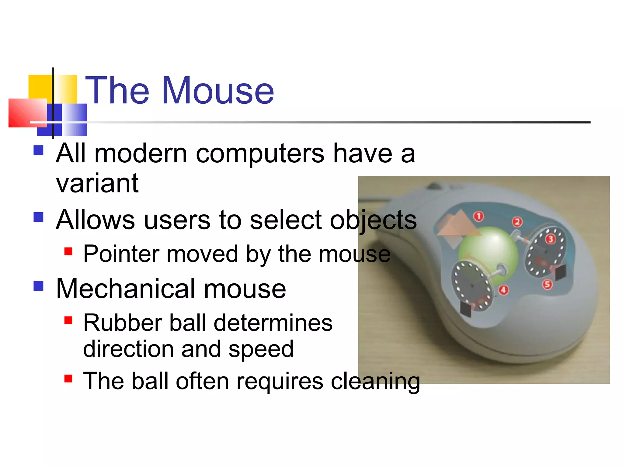 The Mouse
 All modern computers have a
variant
 Allows users to select objects
 Pointer moved by the mouse
 Mechanical mouse
 Rubber ball determines
direction and speed
 The ball often requires cleaning
 