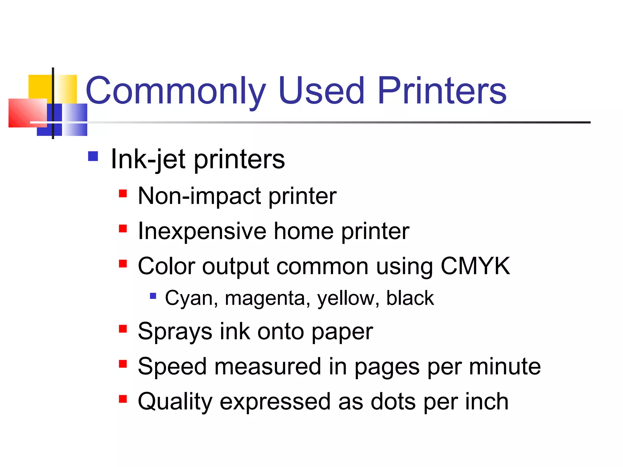 Commonly Used Printers
 Ink-jet printers
 Non-impact printer
 Inexpensive home printer
 Color output common using CMYK

Cyan, magenta, yellow, black
 Sprays ink onto paper
 Speed measured in pages per minute
 Quality expressed as dots per inch
 