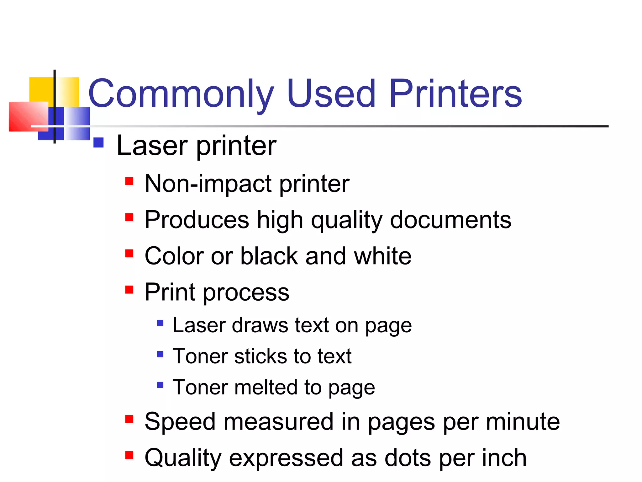 Commonly Used Printers
 Laser printer
 Non-impact printer
 Produces high quality documents
 Color or black and white
 Print process

Laser draws text on page

Toner sticks to text

Toner melted to page
 Speed measured in pages per minute
 Quality expressed as dots per inch
 