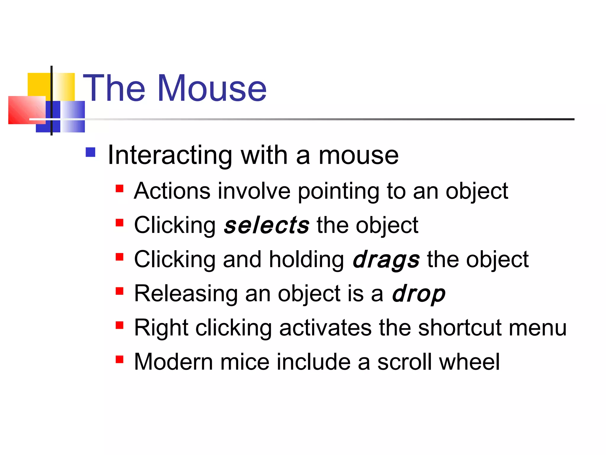The Mouse
 Interacting with a mouse
 Actions involve pointing to an object
 Clicking selects the object
 Clicking and holding drags the object
 Releasing an object is a drop
 Right clicking activates the shortcut menu
 Modern mice include a scroll wheel
 