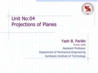 Unit No:04
Projections of Planes
Yash B. Parikh
M.Tech. (CIM)
Assistant Professor
Department of Mechanical Engineering
Symbiosis Institute of Technology
 