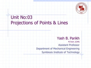 Unit No:03
Projections of Points & Lines
Yash B. Parikh
M.Tech. (CIM)
Assistant Professor
Department of Mechanical Engineering
Symbiosis Institute of Technology
 