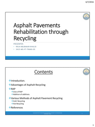 6/7/2016
1
Asphalt Pavements
Rehabilitation through
Recycling
PRESENTER:
• RAJA ABUBAKAR KHALID
• 2K15-MS-PT-TRANS-05
TAXILA INSTITUTEOF TRANSPORTATIONENGINEERING,UNIVERSITYOF ENGINEERINGAND
TECHNOLOGY,TAXILA.
2
Contents
Introduction.
Advantages of Asphalt Recycling
RAP
Uses of RAP
Addition of additives.
Various Methods of Asphalt Pavement Recycling
Cold Recycling
Hot Recycling
References
 