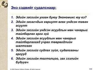 Энэ сэдвийг судалснаар:
1. Эдийн засгийн ухаан буюу Экономикс юу вэ?
2. Эдийн засагчдын хариулт өгөх үндсэн таван
асуулт
3. Эдийн засгийн үндсэн асуудлын мөн чанарыг
тайлбарлах арга зүй
4. Эдийн засгийн асуудлын мөн чанарыг
тайлбарлахахд учрах төөрөгдлийн
шалтгаан
5. Эдийн засгийг судлах зүйл, судалгааны
аргууд
6. Эдийн засгийн тогтолцоо, зах зээлийн
бүдүүвч
© 2009 Pearson Addison-Wesley. All rights reserved.

2-2

 