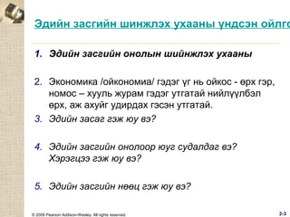 Эдийн засгийн шинжлэх ухааны үндсэн ойлго
1. Эдийн засгийн онолын шийнжлэх ухааны
2. Экономика /ойкономиа/ гэдэг үг нь ойкос - өрх гэр,
номос – хууль журам гэдэг утгатай нийлүүлбэл
өрх, аж ахуйг удирдах гэсэн утгатай.
3. Эдийн засаг гэж юу вэ?
4. Эдийн засгийн онолоор юуг судалдаг вэ?
Хэрэгцээ гэж юу вэ?
5. Эдийн засгийн нөөц гэж юу вэ?
© 2009 Pearson Addison-Wesley. All rights reserved.

2-3

 