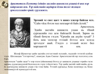 Аристотель Economy (эдийн засгийн шинжлэх ухаан)-д анх нэр
хайрласан юм. Тэр нийгмийн шударга ёсны тєлєє тэмцэх
эрмэлзлэлийн vрийг суулгажээ.

Эртний vе єнєє цагт ч шинэ хэвээр байгаа мэт.
"Сайн vйлс бvхэн хил хязгааргvй байх ёстой.”
Аристотель
Эдийн засгийн шинжлэх ухаан нь тїїний
сургаалийн гол цєм байгаагїй болой. Зарим нь
тїїний бичсэн гэгдэх "Єрхийн аж ахуйн тухай" 3
боть ном vнэхээр тvvний бvтээл мєн эсэхэд
эргэлздэг авай. Гэхдээ л тvvний нєлєє бол
маргаангvй
их
юм.
Жозеф Шумпэтэр эдийн засгийн сэтгэлгээний эхлэлийг, vндэсийг тvvнтэй холбож
vздэг. Шотландын "гэгээрэгчид", ялангуяа Адам Смитыг Аристотелигvйгээр тєсєєлєхєд нэн
бэрх.
Аристотели "эдийн засаг"-т нэр єгсєн (ойкономиа) бєгєєд уг шинжлэх ухааныг єєрийн гэсэн
зарчим, судлагдахуунтай болгоход их vvрэг гvйцэтгэжээ. Тэр эдийн засгийг нийгэмийн, ер нь
ёс суртахууны шинжлэх ухаан гэж vзэж байж. Тvvний сургаальд Хомо политикус нь Хомо
экономикустэй зєрчилддєггvй юм.

 