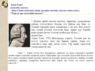Адам Смит
(сонгодог онолч)
Адам Смит vндэсний эдийн засгийн сонгодог онолыг vндэслэжээ.
"Тєрєлх эрх чєлєєний систем."
"...Бидны оройн хоолыг малчид, тариачид, худалдаачид
сайхан сэтгэлтэйдээ бэлдэж єгч байгаа юм биш ээ.
Тэдний єєрсдийн ашиг сонирхлын л vр дvн. Бид хvнлэг
зан, хvний єгєємєр сэтгэлээр биш, харин хvн бvрийн
амин хувиа хичээх vзэлээр холбогддог бєлгєє..."
Адам Смит
Адам Смит 1723 Шотландад тєржээ. Тvvний аав нь
хvvгээ тєрєхєєс ємнє нас барсан учраас, Адам хvv
ээжтэйгээ маш ойр, дотно єсчээ. Тэр харин гэрлээгvй
/эхнэр аваагvй/ юм.
Смит "... Хэрэв хvнээс бvх хязгаарлалт, дарамтыг нь аваад хаячихвал хамгийн
энгийн хирнээ хамгийн тодорхой тєрєлх /байгалийн/ эрх чєлєєний систем бий болох бvлгээ.
Хvн хэрвээ шударга ёсний хуулийг зєрчихгvй, бусдийн эрхэнд халдахгvй л байвал тvvнийг
єєрийнхєє дураараа, сонирхлоо биелvvлээд явах бvрэн эрх чєлєєг нь олгох /хангах/
хэрэгтэй..."

 