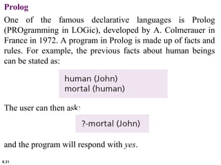 Prolog 
One of the famous declarative languages is Prolog 
(PROgramming in LOGic), developed by A. Colmerauer in 
France in 1972. A program in Prolog is made up of facts and 
rules. For example, the previous facts about human beings 
can be stated as: 
The user can then ask: 
and the program will respond with yes. 
9.31 
 